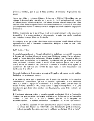 protección inmediata, para lo cual la tutela constituye el mecanismo de protección más
idóneo.
Agrega que, si bien es cierto que el Decreto Reglamentario 2591 de 1991 establece entre las
causales de improcedencia contenidas en el artículo 6o. No 3, su inaplicabilidad cuando
se quieran proteger derechos colectivos, este mismo hace una salvedad para aquellos casos
en que el titular pretenda la protección de sus derechos amenazados o violados en situaciones
que comprometan intereses o derechos colectivos siempre que se trate de impedir un perjuicio
irremediable.
Enfatiza el accionante que lo que pretende con la acción es precisamente evitar un perjuicio
irremediable. Si se reputara que éste ya está consumado, la acción sigue siendo procedente
pues continúan los actos violatorios del derecho
Por otra parte, aclara que, si bien existen otros medios de defensa judicial como la acción de
reparación directa ante lo contencioso administrativo, interpone la acción de tutela como
mecanismo transitorio.
C. Decisión a revisar
Presentada la demanda ante el Tribunal Administrativo de Bolívar, correspondió conocer de
la demanda a la Dra. Olga Salvador de Vergel, como Magistrada ponente. Una vez admitida,
solicitó al Gerente General de las Empresas Públicas Municipales de Cartagena un informe
detallado sobre la construcción del alcantarillado, requerimiento éste que no fue atendido por
dicho funcionario. Así mismo ordenó la práctica de una inspección judicial que se llevó a
cabo el día seis de febrero de 1992 y en la cual se constató la existencia de un "registro de
alcantarillado del cual brota una corriente de aguas negras de olores nauseabundos que
inunda parte de la calle...".
Terminada la diligencia de inspección, procedió el Tribunal en sala plena a proferir su fallo,
fundándose en las siguientes razones:
1."La acción de tutela sólo es procedente para la protección inmediata de los derechos
constitucionales fundamentales, que son los señalados expresamente en la Constitución
Título II, Capítulo I." Apoya este razonamiento en el concepto emitido por el Consejo de
Estado de fecha 5 Febrero de 1992, donde además se agrega la incompetencia de la Corte
Constitucional para definir otros derechos como fundamentales, aparte de los contenidos en
dicho título.
2. El accionante cita como violado el derecho contenido en el artículo 88 de la Constitución
Nacional, que no se encuentra expresamente señalado como fundamental en la Constitución
Nacional, lo cual lleva a la Sala a inaplicar por vía de la excepción de
inconstitucionalidad lo dispuesto en el artículo 2 del Decreto 2591 de 1991, que establece:
"... la posibilidad de utilizar por razón de su naturaleza en casos concretos el mecanismo
de la tutela para derechos no contemplados como fundamentales por la Constitución,
toda vez que dicha disposición desborda lo establecido en el artículo 86 de la Carta."
 