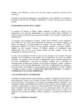 Razones estas suficientes a juicio de la sala para negar la protección invocada por el
accionante.
Este fallo no fue objeto de impugnación. En cumplimiento de lo establecido en el artículo 31
del Decreto 2591 de 1991, el Tribunal Administrativo lo envió a la Corte para su eventual
revisión.
II.CONSIDERACIONES DE LA CORTE
La decisión del Tribunal de Bolívar plantea cuestiones de fondo en relación con la
interpretación de los derechos fundamentales y la acción de tutela. Según el Tribunal, "la
acción de tutela procede sólo para la protección inmediata de los derechos constitucionales
fundamentales".
Los derechos que el peticionario considera violado -dice el Tribunal- son los establecidos
en el artículo 88, que tienen como mecanismo de protección las acciones populares, así
mismo se relacionan con dicha petición los artículos 49 sobre atención a la salud ,
saneamiento ambiental y el artículo 79 sobre derechos colectivos y del medio ambiente.
Ninguno de estos artículos, concluye el Tribunal, pueden ser considerados como
fundamentales por no estar en el capítulo primero del título segundo, en que están
consagrados los derechos de este tipo.
En vista de la trascendencia del tema, no sólo por estar vinculado con lo esencial de la parte
dogmática de la Constitución, sino también por la circunstancia de que en los actuales
momentos, una definición sobre este tema es indispensable para la adecuada aplicación de
los textos constitucionales, esta Sala de Revisión considera que es necesario un
pronunciamiento de fondo sobre el alcance de los derechos económicos, sociales y culturales
y su relación con los derechos fundamentales. Pero antes, es indispensable una referencia a
dos temas básicos, cuya definición será determinante para la delimitación de tales derechos
. El primero de ellos se refiere al alcance del estado social de derecho, y el segundo a
la delimitación de los derechos fundamentales.
I. EL ESTADO SOCIAL DE DERECHO
La fórmula del artículo primero de la Constitución, ampliada y respaldada a través de todo el
texto fundamental, según la cual Colombia se define como un Estado social de derecho, es
de una importancia sin precedentes en el contexto del constitucionalismo colombiano. Esta
importancia amerita un pronunciamiento de la Corte sobre el alcance de este concepto y sobre
su sentido e interpretación, no sólo en el contexto internacional -del cual sin duda alguna se
nutrió la Asamblea Nacional Constituyente- sino en la Constitución misma, vista como una
norma autónoma. Para ello ninguna ocasión tan oportuna como la que se refiere a la
definición de los derechos económicos sociales y culturales y a su relación con el derecho de
tutela.
A. Origen y delimitación conceptual
 