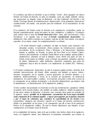 1. Lo primero que debe ser advertido es que el término "social", ahora agregado a la clásica
fórmula del Estado de Derecho, no debe ser entendido como una simple muletilla retórica
que proporciona un elegante toque de filantropía a la idea tradicional del derecho y del
Estado. Una larga historia de transformaciones institucionales en las principales democracias
constitucionales del mundo, esta presente para dar testimonio de la trascendencia de este
concepto.
2. La incidencia del Estado social de derecho en la organización sociopolítica puede ser
descrita esquemáticamente desde dos puntos de vista: cuantitativo y cualitativo. Lo primero
suele tratarse bajo el tema del Estado bienestar(welfare State, stato del benessere, L'Etat
Providence) y lo segundo bajo el tema de Estado constitucional democrático. La
delimitación entre ambos conceptos no es tajante; cada uno de ellos hace alusión a un aspecto
específico de un mismo asunto. Su complementariedad es evidente.
a. El estado bienestar surgió a principios de siglo en Europa como respuesta a las
demandas sociales; el movimiento obrero europeo, las reivindicaciones populares
provenientes de las revoluciones Rusa y Mexicana y las innovaciones adoptadas
durante la república de Weimar, la época del New Deal en los Estados Unidos,
sirvieron para transformar el reducido Estado liberal en un complejo aparato político-
administrativo jalonador de toda la dinámica social. Desde este punto de vista el
Estado social puede ser definido como el Estado que garantiza estándares mínimos
de salario, alimentación, salud, habitación, educación, asegurados para todos los
ciudadanos bajo la idea de derecho y no simplemente de caridad (H.L. Wilensky,
1975).
b. El Estado constitucional democrático ha sido la respuesta jurídico-política derivada de la
actividad intervencionista del Estado. Dicha respuesta está fundada en nuevos valores-
derechos consagrados por la segunda y tercera generación de derechos humanos y se
manifiesta institucionalmente a través de la creación de mecanismos de democracia
participativa, de control político y jurídico en el ejercicio del poder y sobre todo, a través de
la consagración de un catálogo de principios y de derechos fundamentales que inspiran toda
la interpretación y el funcionamiento de la organización política1
3. Estos cambios han producido en el derecho no sólo una transformación cuantitativa debida
al aumento de la creación jurídica, sino también un cambio cualitativo, debido al surgimiento
de una nueva manera de interpretar el derecho, cuyo concepto clave puede ser resumido de
la siguiente manera: pérdida de la importancia sacramental del texto legal entendido
como emanación de la voluntad popular y mayor preocupación por la justicia material
y por el logro de soluciones que consulten la especificidad de los hechos. Estas
características adquieren una relevancia especial en el campo del derecho constitucional,
debido a la generalidad de sus textos y a la consagración que allí se hace de los principios
básicos de la organización política. De aquí la enorme importancia que adquiere el juez
constitucional en el Estado social de derecho.
4. La complejidad del sistema, tanto en lo que se refiere a los hechos objeto de la regulación,
como a la regulación misma, hace infructuosa la pretensión racionalista que consiste en
 