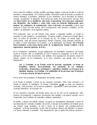 prever todos los conflictos sociales posibles para luego asignar a cada uno de ellos la solución
normativa correspondiente. En el sistema jurídico del Estado social de derecho se acentúa de
manera dramática el problema -planteado ya por Aristóteles- de la necesidad de adaptar,
corregir, acondicionar la aplicación de la norma por medio de la intervención del juez. Pero
esta intervención no se manifiesta sólo como el mecanismo necesario para solucionar
una disfunción, sino también, y sobre todo, como un elemento indispensable para
mejorar las condiciones de comunicación entre el derecho y la sociedad, es decir, para
favorecer el logro del valor justicia (de la comunicación entre derecho y realidad), así ello
conlleve un detrimento de la seguridad jurídica.
5. Es justamente aquí, en esta relación entre justicia y seguridad jurídica, en donde se
encuentra el salto cualitativo ya mencionado: El sistema jurídico creado por el Estado liberal
tenía su centro de gravedad en el concepto de ley, de código. La norma legal, en
consecuencia, tenía una enorme importancia formal y material, como principal referente de
la validez y como depositaria de la justicia y de la legitimidad del sistema. En el Estado
intervencionista se desvanece buena parte de la importancia formal (validez) y de la
importancia material (justicia) de la ley.
6. La Constitución colombiana recoge ampliamente los postulados normativos del Estado
social de derecho. Ello se comprueba no solo al repasar lo consagrado en la lista de los
principios y de la Carta de derechos, sino también en la organización del aparato estatal. El
artículo primero de la Constitución es la clave normativa que irradia todo el texto
fundamental:
Art. 1. Colombia es un Estado social de derecho, organizado en forma de
República unitaria, descentralizada, con autonomía de sus entidades
territoriales, democrática, participativa y pluralista, fundada en el respeto de la
dignidad humana, en el trabajo y la solidaridad de las personas que la integran
y en la prevalencia del interés general.
Por lo menos tres postulados se desprenden del artículo primero:
a) El Estado es definido a través de sus caracteres esenciales. Entre estos caracteres y el
Estado la relación es ontológica: El Estado Colombiano es tal, en tanto sus elementos
esenciales están presentes; no se trata de cualidades, capacidades o dotes del Estado, sino de
su propia naturaleza, de su propio ser.
b) Los caracteres esenciales del Estado tienen que ver no solo con la organización entre
poderes y la producción y aplicación del derecho, sino también y de manera especial, con el
compromiso por la defensa de contenidos jurídicos materiales2 .
El sentido y alcance del artículo primero no puede ser desentrañado plenamente a partir de
una interpretación reducida al análisis de su texto. Cada una de las palabras del artículo posee
una enorme carga semántica, la cual a través de la historia del constitucionalismo
occidental, se ha ido decantando en una serie de nociones básicas que delimitan su alcance
y lo hacen coherente y razonable. Una interpretación que se aparte del contexto nacional e
 