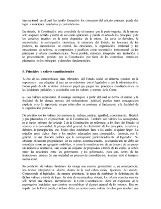 internacional en el cual han tenido formación los conceptos del artículo primero, puede dar
lugar a soluciones amañadas y contradictorias.
En síntesis, la Constitución esta concebida de tal manera que la parte orgánica de la misma
solo adquiere sentido y razón de ser como aplicación y puesta en obra de los principios y de
los derechos inscritos en la parte dogmática de la misma. La carta de derechos, la
nacionalidad, la participación ciudadana, la estructura del Estado, las funciones de los
poderes, los mecanismos de control, las elecciones, la organización territorial y los
mecanismos de reforma, se comprenden y justifican como transmisión instrumental de los
principios y valores constitucionales. No es posible, entonces, interpretar una institución o
un procedimiento previsto por la Constitución por fuera de los contenidos materiales
plasmados en los principios y derechos fundamentales.
B. Principios y valores constitucionales
7. Una de las características más relevantes del Estado social de derecho consiste en la
importancia que adquiere el juez en sus relaciones con el legislador y con la administración.
Buena parte de ella se deriva del nuevo papel que juegan los principios constitucionales en
las decisiones judiciales y su relación con los valores y normas de la Carta.
a-. Los valores representan el catálogo axiológico a partir del cual se deriva el sentido y la
finalidad de las demás normas del ordenamiento jurídico3 pueden tener consagración
explícita o no; lo importante es que sobre ellos se construya el fundamento y la finalidad de
la organización política.
De este tipo son los valores de convivencia, trabajo, justicia, igualdad, conocimiento, libertad
y paz plasmados en el preámbulo de la Constitución. También son valores los consagrados
en el inciso primero del artículo 2 de la Constitución en referencia a los fines del Estado: el
servicio a la comunidad, la prosperidad general, la efectividad de los principios, derechos y
deberes, la participación, etc. Todos ellos establecen fines a los cuales se quiere llegar. La
relación entre dichos fines y los medios adecuados para conseguirlos, depende, por lo
general, de una elección política que le corresponde preferencialmente al legislador. No
obstante el carácter programático de los valores constitucionales, su enunciación no debe ser
entendida como un agregado simbólico, o como la manifestación de un deseo o de un querer
sin incidencia normativa, sino como un conjunto de propósitos a través de los cuales se deben
mirar las relaciones entre los gobernantes y los gobernados, para que, dentro de las
limitaciones propias de una sociedad en proceso de consolidación, irradien todo el tramado
institucional.
Su condición de valores fundantes les otorga una enorme generalidad y, en consecuencia,
una textura interpretativa abierta, dentro de la cual caben varias fijaciones del sentido.
Corresponde al legislador, de manera prioritaria, la tarea de establecer la delimitación de
dichos valores a través de leyes. En vista de su naturaleza abierta, los valores constitucionales
sólo tienen una eficacia interpretativa; la Corte Constitucional debe ser respetuosa de la
prerrogativa legislativa que consiste en establecer el alcance general de los mismos. Esto no
impide que la Corte pueda, e incluso deba, en ciertos casos, valerse de ellos para resolver una
 