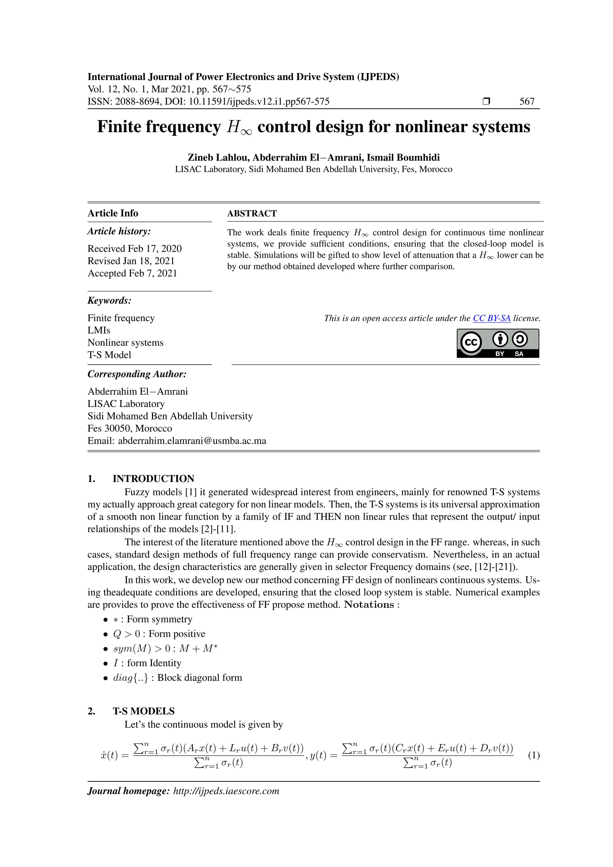 International Journal of Power Electronics and Drive System (IJPEDS)
Vol. 12, No. 1, Mar 2021, pp. 567∼575
ISSN: 2088-8694, DOI: 10.11591/ijpeds.v12.i1.pp567-575 r 567
Finite frequency H∞ control design for nonlinear systems
Zineb Lahlou, Abderrahim El−Amrani, Ismail Boumhidi
LISAC Laboratory, Sidi Mohamed Ben Abdellah University, Fes, Morocco
Article Info
Article history:
Received Feb 17, 2020
Revised Jan 18, 2021
Accepted Feb 7, 2021
Keywords:
Finite frequency
LMIs
Nonlinear systems
T-S Model
ABSTRACT
The work deals finite frequency H∞ control design for continuous time nonlinear
systems, we provide sufficient conditions, ensuring that the closed-loop model is
stable. Simulations will be gifted to show level of attenuation that a H∞ lower can be
by our method obtained developed where further comparison.
This is an open access article under the CC BY-SA license.
Corresponding Author:
Abderrahim El−Amrani
LISAC Laboratory
Sidi Mohamed Ben Abdellah University
Fes 30050, Morocco
Email: abderrahim.elamrani@usmba.ac.ma
1. INTRODUCTION
Fuzzy models [1] it generated widespread interest from engineers, mainly for renowned T-S systems
my actually approach great category for non linear models. Then, the T-S systems is its universal approximation
of a smooth non linear function by a family of IF and THEN non linear rules that represent the output/ input
relationships of the models [2]-[11].
The interest of the literature mentioned above the H∞ control design in the FF range. whereas, in such
cases, standard design methods of full frequency range can provide conservatism. Nevertheless, in an actual
application, the design characteristics are generally given in selector Frequency domains (see, [12]-[21]).
In this work, we develop new our method concerning FF design of nonlinears continuous systems. Us-
ing theadequate conditions are developed, ensuring that the closed loop system is stable. Numerical examples
are provides to prove the effectiveness of FF propose method. Notations :
• ∗ : Form symmetry
• Q > 0 : Form positive
• sym(M) > 0 : M + M∗
• I : form Identity
• diag{..} : Block diagonal form
2. T-S MODELS
Let’s the continuous model is given by
ẋ(t) =
Pn
r=1 σr(t)(Arx(t) + Lru(t) + Brv(t))
Pn
r=1 σr(t)
, y(t) =
Pn
r=1 σr(t)(Crx(t) + Eru(t) + Drv(t))
Pn
r=1 σr(t)
(1)
Journal homepage: http://ijpeds.iaescore.com
 
