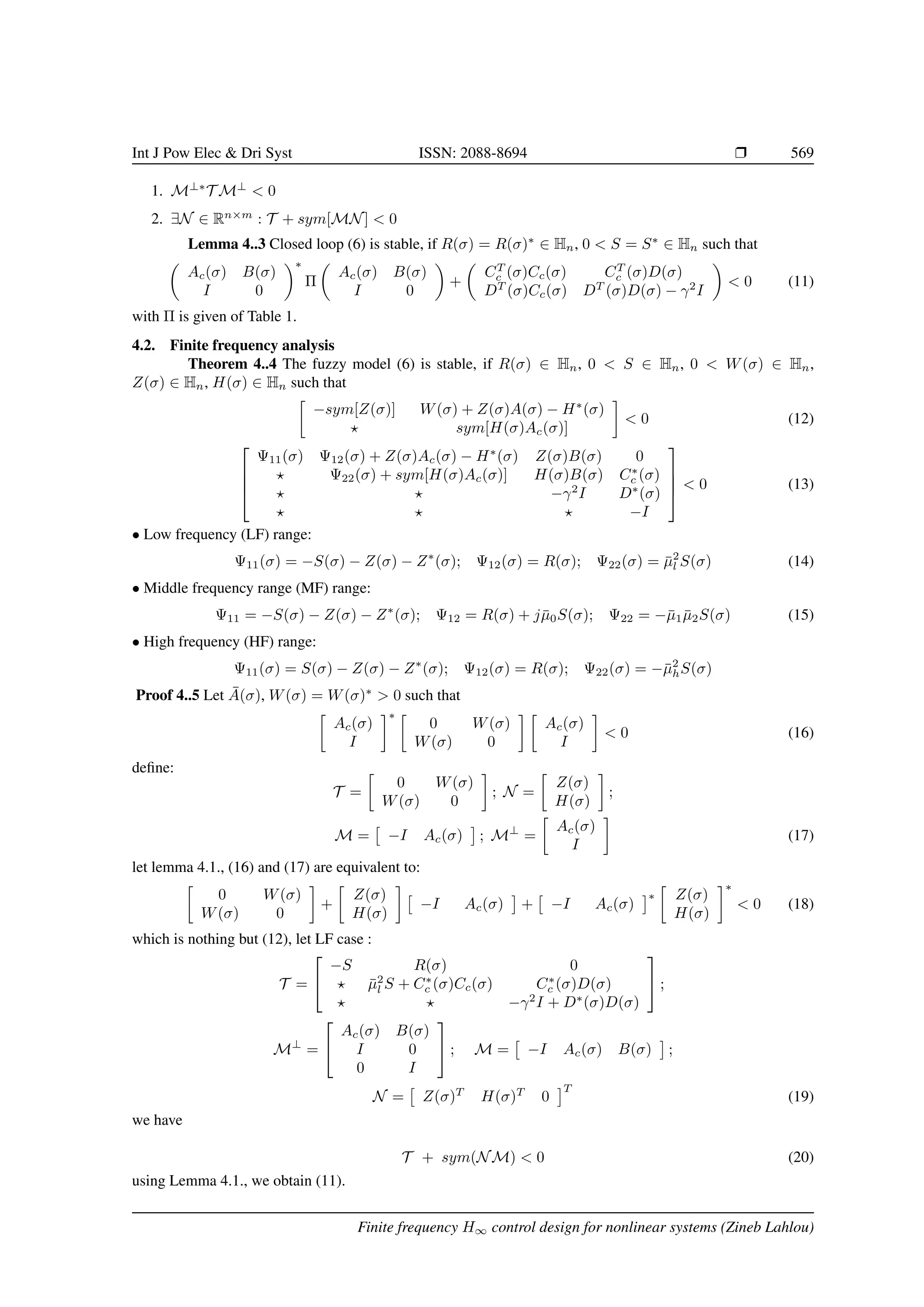 Int J Pow Elec  Dri Syst ISSN: 2088-8694 r 569
1. M⊥∗
T M⊥
 0
2. ∃N ∈ Rn×m
: T + sym[MN]  0
Lemma 4..3 Closed loop (6) is stable, if R(σ) = R(σ)∗
∈ Hn, 0  S = S∗
∈ Hn such that

Ac(σ) B(σ)
I 0
∗
Π

Ac(σ) B(σ)
I 0

+

CT
c (σ)Cc(σ) CT
c (σ)D(σ)
DT
(σ)Cc(σ) DT
(σ)D(σ) − γ2
I

 0 (11)
with Π is given of Table 1.
4.2. Finite frequency analysis
Theorem 4..4 The fuzzy model (6) is stable, if R(σ) ∈ Hn, 0  S ∈ Hn, 0  W(σ) ∈ Hn,
Z(σ) ∈ Hn, H(σ) ∈ Hn such that

−sym[Z(σ)] W(σ) + Z(σ)A(σ) − H∗
(σ)
? sym[H(σ)Ac(σ)]

 0 (12)




Ψ11(σ) Ψ12(σ) + Z(σ)Ac(σ) − H∗
(σ) Z(σ)B(σ) 0
? Ψ22(σ) + sym[H(σ)Ac(σ)] H(σ)B(σ) C∗
c (σ)
? ? −γ2
I D∗
(σ)
? ? ? −I



  0 (13)
• Low frequency (LF) range:
Ψ11(σ) = −S(σ) − Z(σ) − Z∗
(σ); Ψ12(σ) = R(σ); Ψ22(σ) = µ̄2
l S(σ) (14)
• Middle frequency range (MF) range:
Ψ11 = −S(σ) − Z(σ) − Z∗
(σ); Ψ12 = R(σ) + jµ̄0S(σ); Ψ22 = −µ̄1µ̄2S(σ) (15)
• High frequency (HF) range:
Ψ11(σ) = S(σ) − Z(σ) − Z∗
(σ); Ψ12(σ) = R(σ); Ψ22(σ) = −µ̄2
hS(σ)
Proof 4..5 Let Ā(σ), W(σ) = W(σ)∗
 0 such that

Ac(σ)
I
∗ 
0 W(σ)
W(σ) 0
 
Ac(σ)
I

 0 (16)
define:
T =

0 W(σ)
W(σ) 0

; N =

Z(σ)
H(σ)

;
M =

−I Ac(σ)

; M⊥
=

Ac(σ)
I

(17)
let lemma 4.1., (16) and (17) are equivalent to:

0 W(σ)
W(σ) 0

+

Z(σ)
H(σ)


−I Ac(σ)

+

−I Ac(σ)
∗

Z(σ)
H(σ)
∗
 0 (18)
which is nothing but (12), let LF case :
T =


−S R(σ) 0
? µ̄2
l S + C∗
c (σ)Cc(σ) C∗
c (σ)D(σ)
? ? −γ2
I + D∗
(σ)D(σ)

 ;
M⊥
=


Ac(σ) B(σ)
I 0
0 I

 ; M =

−I Ac(σ) B(σ)

;
N =

Z(σ)T
H(σ)T
0
T
(19)
we have
T + sym(NM)  0 (20)
using Lemma 4.1., we obtain (11).
Finite frequency H∞ control design for nonlinear systems (Zineb Lahlou)
 