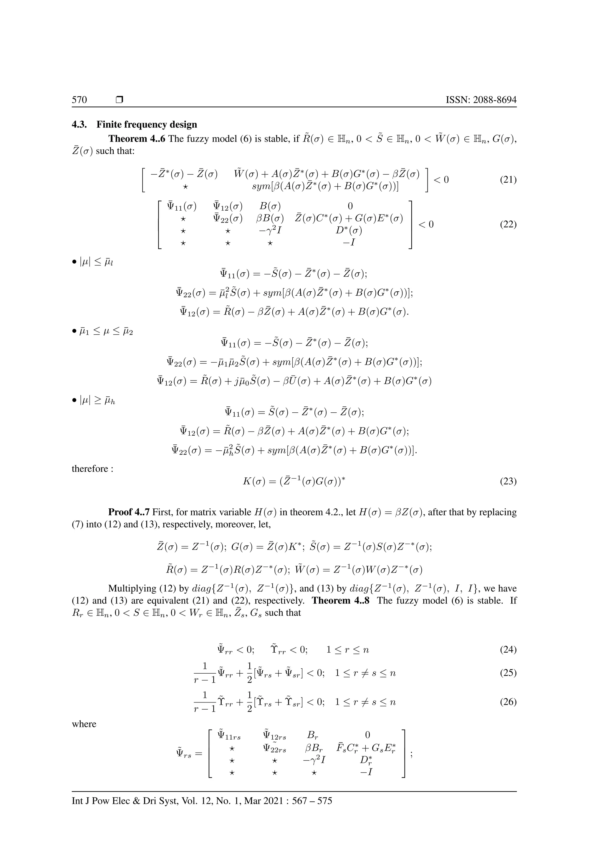570 r ISSN: 2088-8694
4.3. Finite frequency design
Theorem 4..6 The fuzzy model (6) is stable, if R̃(σ) ∈ Hn, 0  S̃ ∈ Hn, 0  W̃(σ) ∈ Hn, G(σ),
Z̄(σ) such that:

−Z̄∗
(σ) − Z̄(σ) W̃(σ) + A(σ)Z̄∗
(σ) + B(σ)G∗
(σ) − βZ̄(σ)
? sym[β(A(σ)Z̄∗
(σ) + B(σ)G∗
(σ))]

 0 (21)




Ψ̄11(σ) Ψ̄12(σ) B(σ) 0
? Ψ̄22(σ) βB(σ) Z̄(σ)C∗
(σ) + G(σ)E∗
(σ)
? ? −γ2
I D∗
(σ)
? ? ? −I



  0 (22)
• |µ| ≤ µ̄l
Ψ̄11(σ) = −S̃(σ) − Z̄∗
(σ) − Z̄(σ);
Ψ̄22(σ) = µ̄2
l S̃(σ) + sym[β(A(σ)Z̄∗
(σ) + B(σ)G∗
(σ))];
Ψ̄12(σ) = R̃(σ) − βZ̄(σ) + A(σ)Z̄∗
(σ) + B(σ)G∗
(σ).
• µ̄1 ≤ µ ≤ µ̄2
Ψ̄11(σ) = −S̃(σ) − Z̄∗
(σ) − Z̄(σ);
Ψ̄22(σ) = −µ̄1µ̄2S̃(σ) + sym[β(A(σ)Z̄∗
(σ) + B(σ)G∗
(σ))];
Ψ̄12(σ) = R̃(σ) + jµ̄0S̃(σ) − βŪ(σ) + A(σ)Z̄∗
(σ) + B(σ)G∗
(σ)
• |µ| ≥ µ̄h
Ψ̄11(σ) = S̃(σ) − Z̄∗
(σ) − Z̄(σ);
Ψ̄12(σ) = R̃(σ) − βZ̄(σ) + A(σ)Z̄∗
(σ) + B(σ)G∗
(σ);
Ψ̄22(σ) = −µ̄2
hS̃(σ) + sym[β(A(σ)Z̄∗
(σ) + B(σ)G∗
(σ))].
therefore :
K(σ) = (Z̄−1
(σ)G(σ))∗
(23)
Proof 4..7 First, for matrix variable H(σ) in theorem 4.2., let H(σ) = βZ(σ), after that by replacing
(7) into (12) and (13), respectively, moreover, let,
Z̄(σ) = Z−1
(σ); G(σ) = Z̄(σ)K∗
; S̃(σ) = Z−1
(σ)S(σ)Z−∗
(σ);
R̃(σ) = Z−1
(σ)R(σ)Z−∗
(σ); W̃(σ) = Z−1
(σ)W(σ)Z−∗
(σ)
Multiplying (12) by diag{Z−1
(σ), Z−1
(σ)}, and (13) by diag{Z−1
(σ), Z−1
(σ), I, I}, we have
(12) and (13) are equivalent (21) and (22), respectively. Theorem 4..8 The fuzzy model (6) is stable. If
Rr ∈ Hn, 0  S ∈ Hn, 0  Wr ∈ Hn, Z̄s, Gs such that
Ψ̃rr  0; Υ̃rr  0; 1 ≤ r ≤ n (24)
1
r − 1
Ψ̃rr +
1
2
[Ψ̃rs + Ψ̃sr]  0; 1 ≤ r 6= s ≤ n (25)
1
r − 1
Υ̃rr +
1
2
[Υ̃rs + Υ̃sr]  0; 1 ≤ r 6= s ≤ n (26)
where
Ψ̃rs =




Ψ̃11rs Ψ̃12rs Br 0
? ˜
Ψ22rs βBr F̄sC∗
r + GsE∗
r
? ? −γ2
I D∗
r
? ? ? −I



 ;
Int J Pow Elec  Dri Syst, Vol. 12, No. 1, Mar 2021 : 567 – 575
 