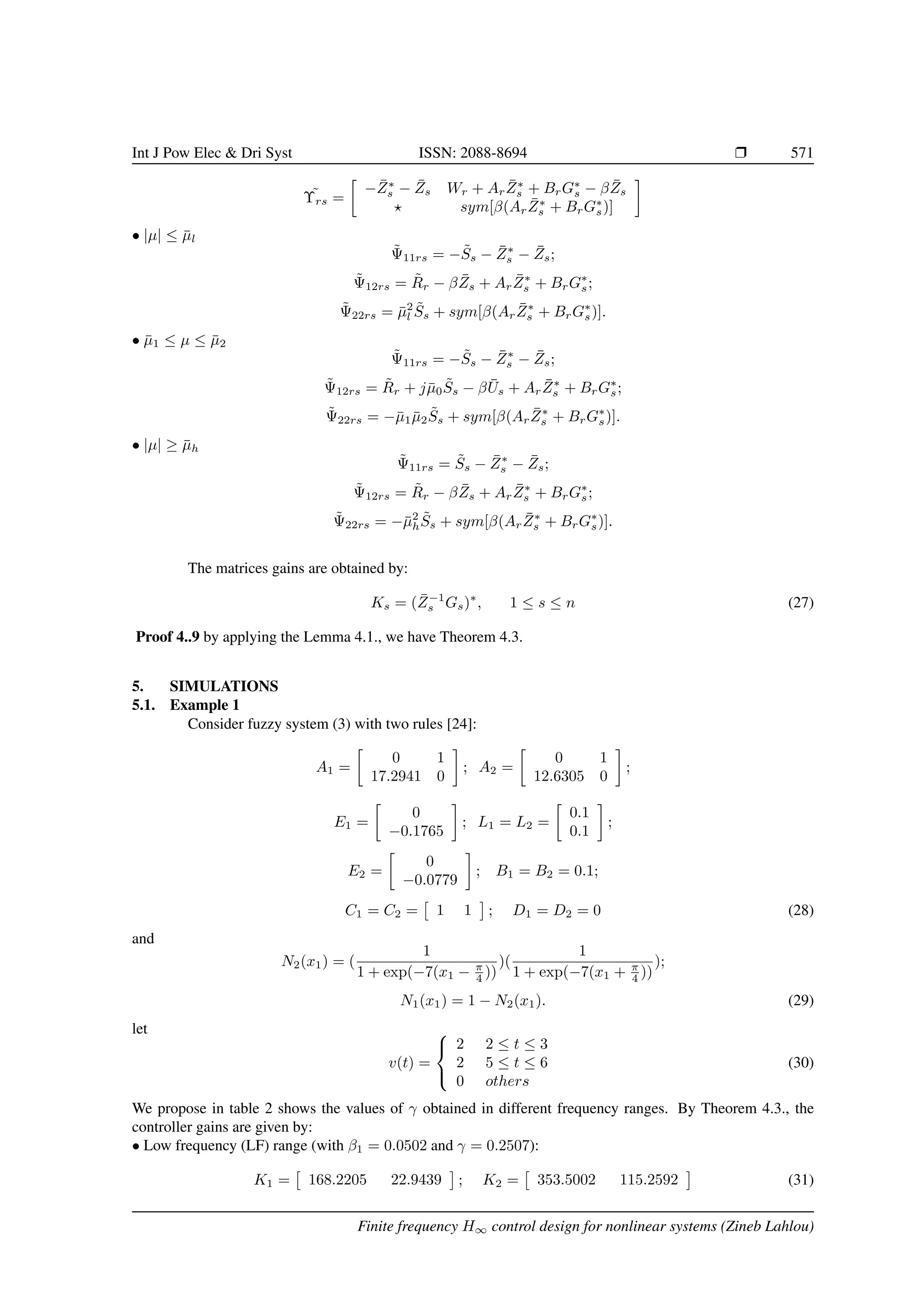 Int J Pow Elec  Dri Syst ISSN: 2088-8694 r 571
˜
Υrs =

−Z̄∗
s − Z̄s Wr + ArZ̄∗
s + BrG∗
s − βZ̄s
? sym[β(ArZ̄∗
s + BrG∗
s)]

• |µ| ≤ µ̄l
Ψ̃11rs = −S̃s − Z̄∗
s − Z̄s;
Ψ̃12rs = R̃r − βZ̄s + ArZ̄∗
s + BrG∗
s;
Ψ̃22rs = µ̄2
l S̃s + sym[β(ArZ̄∗
s + BrG∗
s)].
• µ̄1 ≤ µ ≤ µ̄2
Ψ̃11rs = −S̃s − Z̄∗
s − Z̄s;
Ψ̃12rs = R̃r + jµ̄0S̃s − βŪs + ArZ̄∗
s + BrG∗
s;
Ψ̃22rs = −µ̄1µ̄2S̃s + sym[β(ArZ̄∗
s + BrG∗
s)].
• |µ| ≥ µ̄h
Ψ̃11rs = S̃s − Z̄∗
s − Z̄s;
Ψ̃12rs = R̃r − βZ̄s + ArZ̄∗
s + BrG∗
s;
Ψ̃22rs = −µ̄2
hS̃s + sym[β(ArZ̄∗
s + BrG∗
s)].
The matrices gains are obtained by:
Ks = (Z̄−1
s Gs)∗
, 1 ≤ s ≤ n (27)
Proof 4..9 by applying the Lemma 4.1., we have Theorem 4.3.
5. SIMULATIONS
5.1. Example 1
Consider fuzzy system (3) with two rules [24]:
A1 =

0 1
17.2941 0

; A2 =

0 1
12.6305 0

;
E1 =

0
−0.1765

; L1 = L2 =

0.1
0.1

;
E2 =

0
−0.0779

; B1 = B2 = 0.1;
C1 = C2 =

1 1

; D1 = D2 = 0 (28)
and
N2(x1) = (
1
1 + exp(−7(x1 − π
4 ))
)(
1
1 + exp(−7(x1 + π
4 ))
);
N1(x1) = 1 − N2(x1). (29)
let
v(t) =



2 2 ≤ t ≤ 3
2 5 ≤ t ≤ 6
0 others
(30)
We propose in table 2 shows the values of γ obtained in different frequency ranges. By Theorem 4.3., the
controller gains are given by:
• Low frequency (LF) range (with β1 = 0.0502 and γ = 0.2507):
K1 =

168.2205 22.9439

; K2 =

353.5002 115.2592

(31)
Finite frequency H∞ control design for nonlinear systems (Zineb Lahlou)
 