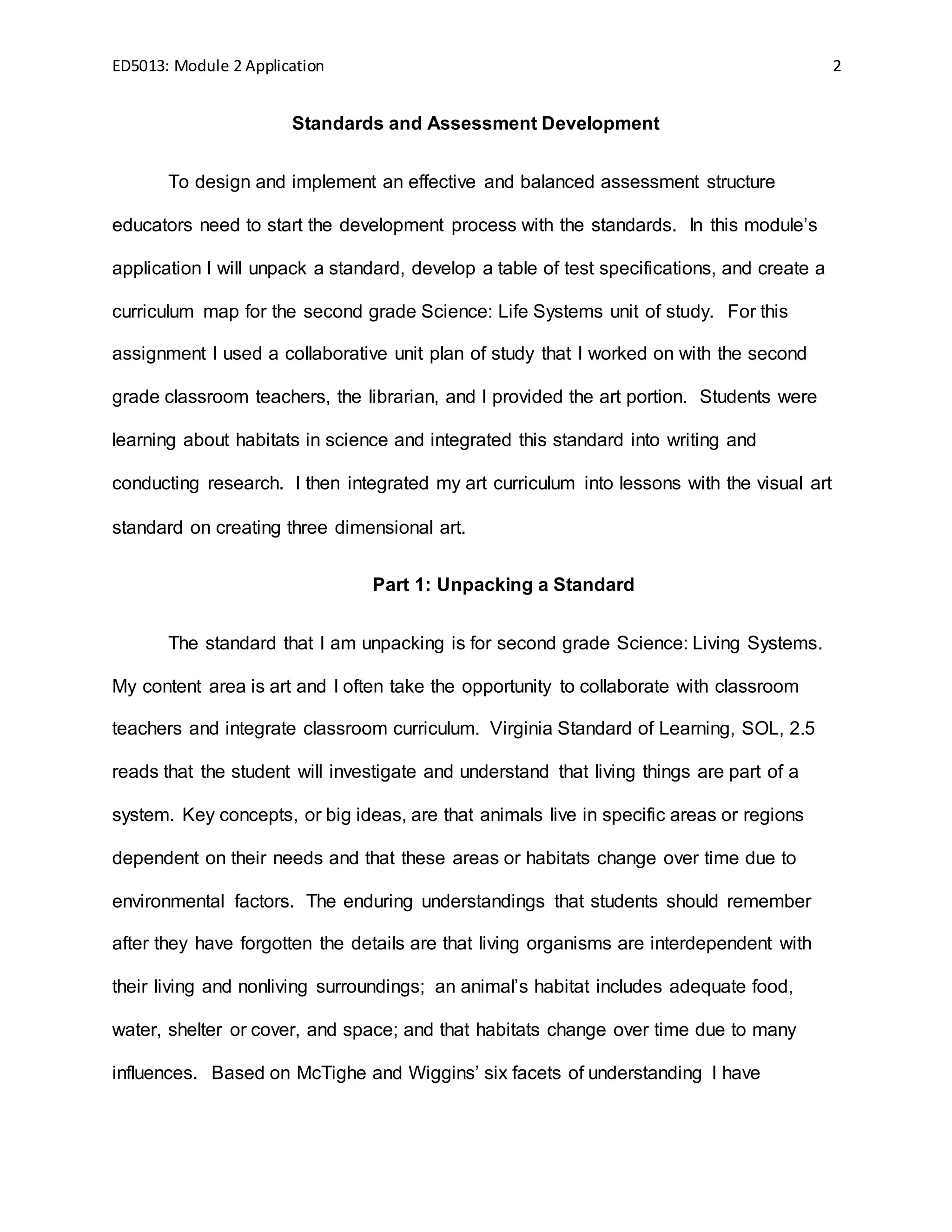ED5013: Module 2 Application 2
Standards and Assessment Development
To design and implement an effective and balanced assessment structure
educators need to start the development process with the standards. In this module’s
application I will unpack a standard, develop a table of test specifications, and create a
curriculum map for the second grade Science: Life Systems unit of study. For this
assignment I used a collaborative unit plan of study that I worked on with the second
grade classroom teachers, the librarian, and I provided the art portion. Students were
learning about habitats in science and integrated this standard into writing and
conducting research. I then integrated my art curriculum into lessons with the visual art
standard on creating three dimensional art.
Part 1: Unpacking a Standard
The standard that I am unpacking is for second grade Science: Living Systems.
My content area is art and I often take the opportunity to collaborate with classroom
teachers and integrate classroom curriculum. Virginia Standard of Learning, SOL, 2.5
reads that the student will investigate and understand that living things are part of a
system. Key concepts, or big ideas, are that animals live in specific areas or regions
dependent on their needs and that these areas or habitats change over time due to
environmental factors. The enduring understandings that students should remember
after they have forgotten the details are that living organisms are interdependent with
their living and nonliving surroundings; an animal’s habitat includes adequate food,
water, shelter or cover, and space; and that habitats change over time due to many
influences. Based on McTighe and Wiggins’ six facets of understanding I have
 