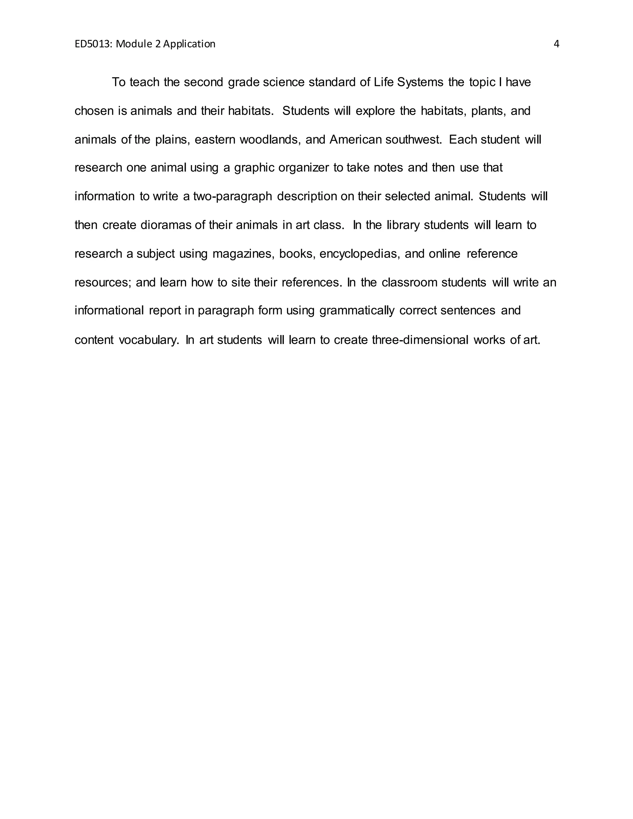 ED5013: Module 2 Application 4
To teach the second grade science standard of Life Systems the topic I have
chosen is animals and their habitats. Students will explore the habitats, plants, and
animals of the plains, eastern woodlands, and American southwest. Each student will
research one animal using a graphic organizer to take notes and then use that
information to write a two-paragraph description on their selected animal. Students will
then create dioramas of their animals in art class. In the library students will learn to
research a subject using magazines, books, encyclopedias, and online reference
resources; and learn how to site their references. In the classroom students will write an
informational report in paragraph form using grammatically correct sentences and
content vocabulary. In art students will learn to create three-dimensional works of art.
 