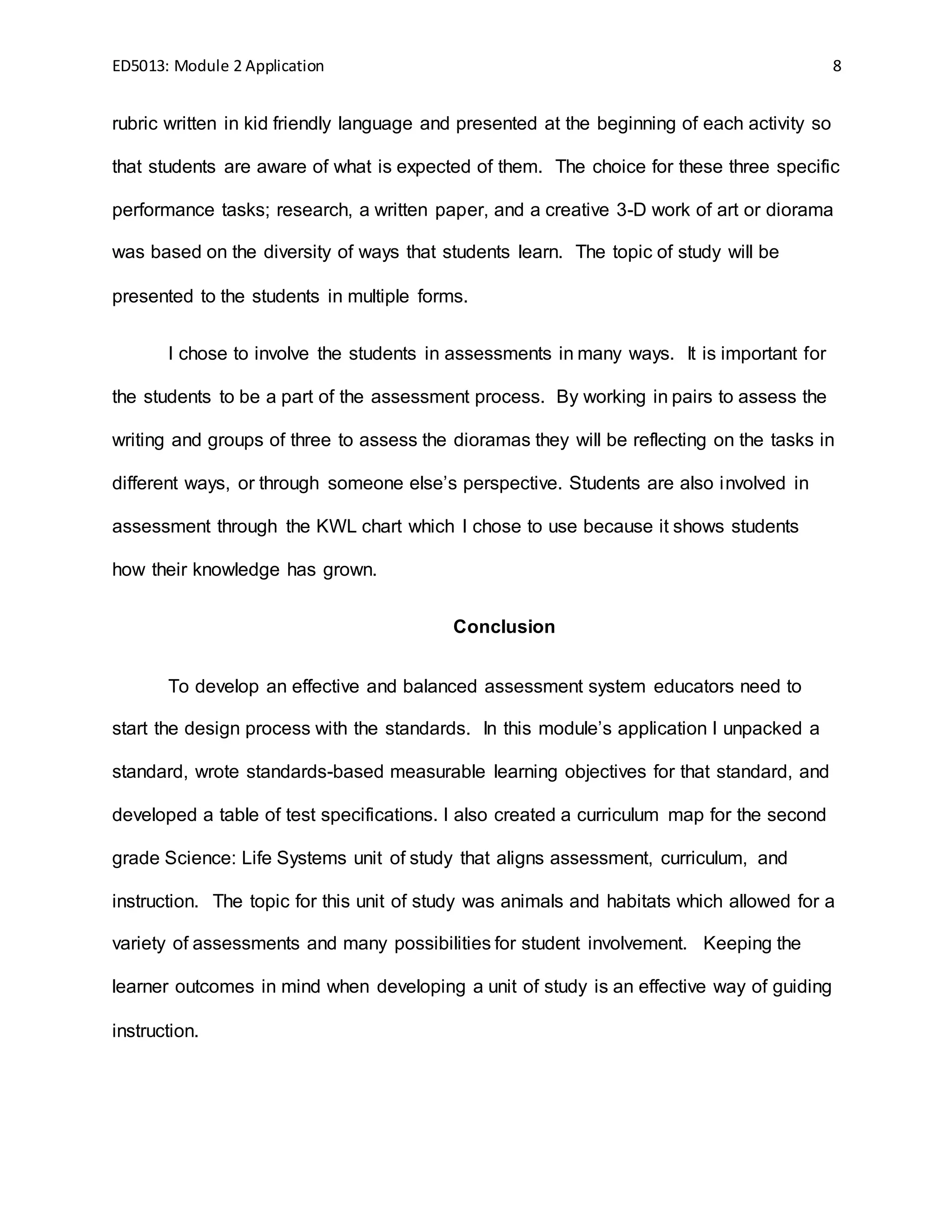 ED5013: Module 2 Application 8
rubric written in kid friendly language and presented at the beginning of each activity so
that students are aware of what is expected of them. The choice for these three specific
performance tasks; research, a written paper, and a creative 3-D work of art or diorama
was based on the diversity of ways that students learn. The topic of study will be
presented to the students in multiple forms.
I chose to involve the students in assessments in many ways. It is important for
the students to be a part of the assessment process. By working in pairs to assess the
writing and groups of three to assess the dioramas they will be reflecting on the tasks in
different ways, or through someone else’s perspective. Students are also involved in
assessment through the KWL chart which I chose to use because it shows students
how their knowledge has grown.
Conclusion
To develop an effective and balanced assessment system educators need to
start the design process with the standards. In this module’s application I unpacked a
standard, wrote standards-based measurable learning objectives for that standard, and
developed a table of test specifications. I also created a curriculum map for the second
grade Science: Life Systems unit of study that aligns assessment, curriculum, and
instruction. The topic for this unit of study was animals and habitats which allowed for a
variety of assessments and many possibilities for student involvement. Keeping the
learner outcomes in mind when developing a unit of study is an effective way of guiding
instruction.
 