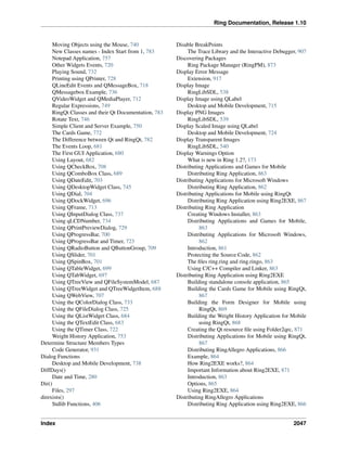Ring Documentation, Release 1.10
Moving Objects using the Mouse, 740
New Classes names - Index Start from 1, 783
Notepad Application, 757
Other Widgets Events, 720
Playing Sound, 732
Printing using QPrinter, 728
QLineEdit Events and QMessageBox, 718
QMessagebox Example, 736
QVideoWidget and QMediaPlayer, 712
Regular Expressions, 749
RingQt Classes and their Qt Documentation, 783
Rotate Text, 746
Simple Client and Server Example, 750
The Cards Game, 772
The Difference between Qt and RingQt, 782
The Events Loop, 681
The First GUI Application, 680
Using Layout, 682
Using QCheckBox, 708
Using QComboBox Class, 689
Using QDateEdit, 703
Using QDesktopWidget Class, 745
Using QDial, 704
Using QDockWidget, 696
Using QFrame, 713
Using QInputDialog Class, 737
Using qLCDNumber, 734
Using QPrintPreviewDialog, 729
Using QProgressBar, 700
Using QProgressBar and Timer, 723
Using QRadioButton and QButtonGroup, 709
Using QSlider, 701
Using QSpinBox, 701
Using QTableWidget, 699
Using QTabWidget, 697
Using QTreeView and QFileSystemModel, 687
Using QTreeWidget and QTreeWidgetItem, 688
Using QWebView, 707
Using the QColorDialog Class, 733
Using the QFileDialog Class, 725
Using the QListWidget Class, 684
Using the QTextEdit Class, 683
Using the QTimer Class, 722
Weight History Application, 753
Determine Structure Members Types
Code Generator, 931
Dialog Functions
Desktop and Mobile Development, 738
DiffDays()
Date and Time, 280
Dir()
Files, 297
direxists()
Stdlib Functions, 406
Disable BreakPoints
The Trace Library and the Interactive Debugger, 907
Discovering Packages
Ring Package Manager (RingPM), 873
Display Error Message
Extension, 917
Display Image
RingLibSDL, 538
Display Image using QLabel
Desktop and Mobile Development, 715
Display PNG Images
RingLibSDL, 539
Display Scaled Image using QLabel
Desktop and Mobile Development, 724
Display Transparent Images
RingLibSDL, 540
Display Warnings Option
What is new in Ring 1.2?, 173
Distributing Applications and Games for Mobile
Distributing Ring Application, 863
Distributing Applications for Microsoft Windows
Distributing Ring Application, 862
Distributing Applications for Mobile using RingQt
Distributing Ring Application using Ring2EXE, 867
Distributing Ring Application
Creating Windows Installer, 863
Distributing Applications and Games for Mobile,
863
Distributing Applications for Microsoft Windows,
862
Introduction, 861
Protecting the Source Code, 862
The ﬁles ring.ring and ring.ringo, 863
Using C/C++ Compiler and Linker, 863
Distributing Ring Application using Ring2EXE
Building standalone console application, 865
Building the Cards Game for Mobile using RingQt,
867
Building the Form Designer for Mobile using
RingQt, 869
Building the Weight History Application for Mobile
using RingQt, 868
Creating the Qt resource ﬁle using Folder2qrc, 871
Distributing Applications for Mobile using RingQt,
867
Distributing RingAllegro Applications, 866
Example, 864
How Ring2EXE works?, 864
Important Information about Ring2EXE, 871
Introduction, 863
Options, 865
Using Ring2EXE, 864
Distributing RingAllegro Applications
Distributing Ring Application using Ring2EXE, 866
Index 2047
 