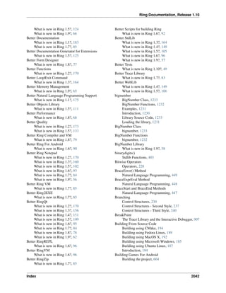 Ring Documentation, Release 1.10
What is new in Ring 1.5?, 124
What is new in Ring 1.9?, 66
Better Documentation
What is new in Ring 1.1?, 183
What is new in Ring 1.7?, 85
Better Documentation Generator for Extensions
What is new in Ring 1.5?, 125
Better Form Designer
What is new in Ring 1.8?, 77
Better Functions
What is new in Ring 1.2?, 170
Better Loop|Exit Command
What is new in Ring 1.3?, 164
Better Memory Management
What is new in Ring 1.9?, 65
Better Natural Language Programming Support
What is new in Ring 1.1?, 175
Better Objects Library
What is new in Ring 1.5?, 111
Better Performance
What is new in Ring 1.8?, 68
Better Quality
What is new in Ring 1.2?, 173
What is new in Ring 1.5?, 133
Better Ring Compiler and VM
What is new in Ring 1.8?, 79
Better Ring For Android
What is new in Ring 1.6?, 90
Better Ring Notepad
What is new in Ring 1.2?, 170
What is new in Ring 1.3?, 160
What is new in Ring 1.5?, 102
What is new in Ring 1.6?, 93
What is new in Ring 1.7?, 84
What is new in Ring 1.9?, 56
Better Ring VM
What is new in Ring 1.7?, 85
Better Ring2EXE
What is new in Ring 1.7?, 85
Better RingQt
What is new in Ring 1.2?, 170
What is new in Ring 1.3?, 156
What is new in Ring 1.4?, 151
What is new in Ring 1.5?, 109
What is new in Ring 1.6?, 95
What is new in Ring 1.7?, 84
What is new in Ring 1.8?, 78
What is new in Ring 1.9?, 62
Better RingREPL
What is new in Ring 1.6?, 96
Better RingVM
What is new in Ring 1.6?, 96
Better RingZip
What is new in Ring 1.7?, 85
Better Scripts for building Ring
What is new in Ring 1.6?, 92
Better StdLib
What is new in Ring 1.3?, 164
What is new in Ring 1.4?, 149
What is new in Ring 1.5?, 105
What is new in Ring 1.6?, 96
What is new in Ring 1.9?, 57
Better Tests
What is new in Ring 1.10?, 49
Better Trace Library
What is new in Ring 1.7?, 83
Better WebLib
What is new in Ring 1.4?, 149
What is new in Ring 1.5?, 106
bignumber
BigNumber Class, 1233
BigNumber Functions, 1232
Examples, 1231
Introduction, 1230
Library Source Code, 1233
Loading the library, 1231
BigNumber Class
bignumber, 1233
BigNumber Functions
bignumber, 1232
BigNumber Library
What is new in Ring 1.9?, 58
binarydigits()
Stdlib Functions, 403
Bitwise Operators
Operators, 228
BraceError() Method
Natural Language Programming, 449
BraceExprEval Method
Natural Language Programming, 448
BraceStart and BraceEnd Methods
Natural Language Programming, 447
Branching
Control Structures, 230
Control Structures - Second Style, 237
Control Structures - Third Style, 240
BreakPoint
The Trace Library and the Interactive Debugger, 907
Building From Source Code
Building using CMake, 194
Building using Fedora Linux, 189
Building using MacOS X, 192
Building using Microsoft Windows, 185
Building using Ubuntu Linux, 187
Introduction, 184
Building Games For Android
Building the project, 604
Index 2042
 