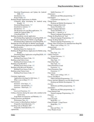 Ring Documentation, Release 1.10
Download Requirements and Update the Android
SDK, 603
Introduction, 602
Project Folder, 603
Building RingQt Applications for Mobile
Comments about developing for Android using
RingQt, 788
Download Requirements, 787
Install Qt for Android, 787
Introduction, 786
The Qt project for your Ring application, 788
Update the Android SDK, 787
Using Ring2EXE, 788
Building standalone console application
Distributing Ring Application using Ring2EXE, 865
Building the Cards Game for Mobile using RingQt
Distributing Ring Application using Ring2EXE, 867
Building the Form Designer for Mobile using RingQt
Distributing Ring Application using Ring2EXE, 869
Building the project
Building Games For Android, 604
Building the Weight History Application for Mobile using
RingQt
Distributing Ring Application using Ring2EXE, 868
Building using CMake
Building From Source Code, 194
Building using Fedora Linux
Building From Source Code, 189
Building using MacOS X
Building From Source Code, 192
Building using Microsoft Windows
Building From Source Code, 185
Building using Ubuntu Linux
Building From Source Code, 187
Calculator Application
Applications developed in little hours, 12
What is new in Ring 1.5?, 101
Call Functions
Functions - First Style, 247
Functions - Second Style, 251
Functions - Third Style, 255
callgc()
Low Level Functions, 884
Calling a function sharing the name with a method in the
current class
Scope Rules for Functions and Methods, 826
Calling Functions and Methods
Performance Tips, 860
Can I connect to dbase/harbour database?
Frequently Asked Questions, 976
Can Ring work on Windows XP?
Frequently Asked Questions, 978
capitalized()
Stdlib Functions, 397
cfunctions()
Reﬂection and Meta-programming, 377
CGI Support
Command Line Options, 854
Change Focus
Desktop and Mobile Development, 748
Change Language Keywords
Syntax Flexibility, 828
Change Language Operators
Syntax Flexibility, 829
Change the ’=’ operator to ’is’
Natural Language Programming, 445
Change the Ring Keyword ’And’
Natural Language Programming, 443
Change the Ring Operator ’+’
Natural Language Programming, 444
Change: Basic Extensions are separated from RingVM
What is new in Ring 1.4?, 144
changestring()
Stdlib Functions, 406
Char()
Data Type, 288
ChDir() Function
System Functions, 311
Check Character
Data Type, 283
Check Data Type
Data Type, 282
Check Parameters Count
Extension, 916
Check Parameters Type
Extension, 917
Chess Game
What is new in Ring 1.10?, 41
Classes and Objects
Object Oriented Programming, 354
Classes and their Methods to use the default events
Desktop and Mobile Development, 778
classes()
Reﬂection and Meta-programming, 381
classname()
Reﬂection and Meta-programming, 383
Clean Natural Code
Natural Language Programming, 450
Clearerr()
Files, 301
Client Example
RingLibuv, 547
Client Example - Using Classes
RingLibuv, 550
clock()
Date and Time, 278
Close Window Event
Index 2043
 