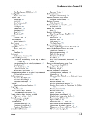 Ring Documentation, Release 1.10
Web Development (CGI Library), 501
DataType Class
Stdlib Classes, 428
Date and Time
AddDays(), 280
clock(), 278
ClosPerSecond(), 278
Date(), 278
DiffDays(), 280
EpochTime(), 280
Introduction, 277
Time(), 278
TimeList(), 279
Date()
Date and Time, 278
DateTime Class
Stdlib Classes, 423
dayofweek()
Stdlib Functions, 404
Debug Class
Stdlib Classes, 427
Dec()
Data Type, 288
Decimals()
Mathematical Functions, 294
Declarative Programming
Declarative programming on the top of Object-
Oriented, 439
executing code after the end of object access, 439
Introduction, 435
More Beatiful Code, 440
Objects inside lists, 436
Return object by reference, 437
Declarative programming on the top of Object-Oriented
Declarative Programming, 439
Declare parameters
Functions - First Style, 248
Functions - Second Style, 252
Functions - Third Style, 256
Decrypt()
Security and Internet Functions, 351
Deep Copy
Variables, 225
Default value for object attributes
Object Oriented Programming, 369
Default value for object attributes is NULL
What is new in Ring 1.8?, 75
Deﬁne Declarative Languages
Language Design, 36
Deﬁne Functions
Functions - First Style, 247
Functions - Second Style, 251
Functions - Third Style, 255
Deﬁne Natural Statements
Language Design, 34
Deﬁning Commands
Using the Natural Library, 454
Deﬁning commands using classes
Using the Natural Library, 457
Deﬁning Constants
Code Generator, 931
Deﬁning Variables and Variables Access
Scope Rules, 808
Delete Item From List
Lists, 262
Deleting All Packages
Ring Package Manager (RingPM), 876
Demo Programs
Introduction, 315
Language Shell, 316
Main Menu, 316
The Cards Game, 772
Deploying after updates
Deploying Web Applications in the Cloud, 515
Deploying Web Applications in the Cloud
Application Database, 515
Deploying after updates, 515
Hello World program, 514
Introduction, 512, 513
Local Tests, 515
Ring source code ﬁles and permissions, 514
Usage, 513
Deploying Web applications in the Cloud
What is new in Ring 1.9?, 61
Designed for a clear goal
Language Design, 31
Desktop and Mobile Development
Adding Hyperlink to QLabel, 711
Change Focus, 748
Classes and their Methods to use the default events,
778
Context Menu, 693
Creating Menubar, 690
Creating more than one window, 731
Creating Reports using the WebLib and the GUILib,
783
Creating StatusBar, 695
Creating Toolbar, 694
Dialog Functions, 738
Display Image using QLabel, 715
Display Scaled Image using QLabel, 724
Drawing using QPainter, 726
Dynamic Objects, 752
Inheritance from GUI Classes, 744
KeyPress and Mouse Move Events, 739
Menubar and StyleSheet Example, 716
Methods to use Events with Events Filter, 781
Movable Label Example, 735
Index 2046
 
