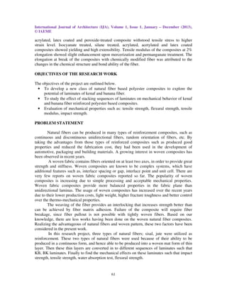 International Journal of Architecture (IJA), Volume 1, Issue 1, January – December (2013),
© IAEME
61
acrylated, latex coated and peroxide-treated composite withstood tensile stress to higher
strain level. Isocyanate treated, silane treated, acrylated, acetylated and latex coated
composites showed yielding and high extensibility. Tensile modulus of the composites at 2%
elongation showed slight enhancement upon mercerization and permanganate treatment. The
elongation at break of the composites with chemically modified fiber was attributed to the
changes in the chemical structure and bond ability of the fiber.
OBJECTIVES OF THE RESEARCH WORK
The objectives of the project are outlined below.
• To develop a new class of natural fiber based polyester composites to explore the
potential of laminates of kenaf and banana fiber.
• To study the effect of stacking sequences of laminates on mechanical behavior of kenaf
and banana fiber reinforced polyester based composites.
• Evaluation of mechanical properties such as: tensile strength, flexural strength, tensile
modulus, impact strength.
PROBLEM STATEMENT
Natural fibers can be produced in many types of reinforcement composites, such as
continuous and discontinuous unidirectional fibers, random orientation of fibers, etc. By
taking the advantages from those types of reinforced composites such as produced good
properties and reduced the fabrication cost, they had been used in the development of
automotive, packaging and building materials. A growing interest in woven composites has
been observed in recent years.
A woven fabric contains fibers oriented on at least two axes, in order to provide great
strength and stiffness. Woven composites are known to be complex systems, which have
additional features such as, interlace spacing or gap, interlace point and unit cell. There are
very few reports on woven fabric composites reported so far. The popularity of woven
composites is increasing due to simple processing and acceptable mechanical properties.
Woven fabric composites provide more balanced properties in the fabric plane than
unidirectional laminas. The usage of woven composites has increased over the recent years
due to their lower production costs, light weight, higher fracture toughness and better control
over the thermo-mechanical properties.
The weaving of the fiber provides an interlocking that increases strength better than
can be achieved by fiber matrix adhesion. Failure of the composite will require fiber
breakage, since fiber pullout is not possible with tightly woven fibers. Based on our
knowledge, there are less works having been done on the woven natural fiber composites.
Realizing the advantageous of natural fibers and woven pattern, these two factors have been
considered in the present work.
In this research project, three types of natural fibers; sisal, jute were utilized as
reinforcement. These two types of natural fibers were used because of their ability to be
produced in a continuous form, and hence able to be produced into a woven mat form of thin
layer. Then these thin layers are converted in to different sequences of laminates such that
KB, BK laminates. Finally to find the mechanical effects on these laminates such that impact
strength, tensile strength, water absorption test, flexural strength.
 