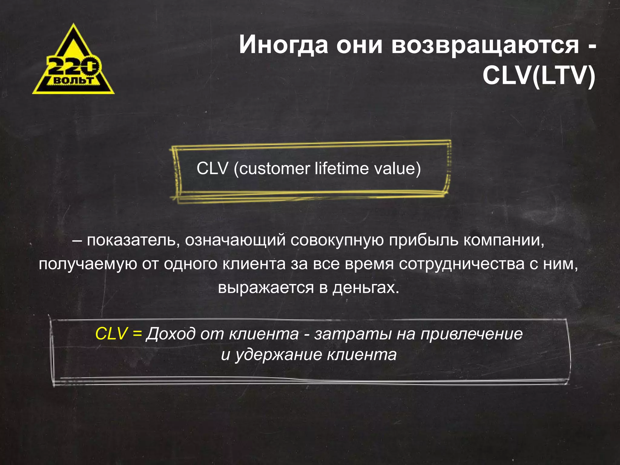 Иногда они возвращаются - 
Задачи автоматизации 
Сокращение временных и трудовых затрат 
Оптимизация штатной структуры 
Минимизация ошибок 
Оптимизация данных для хранения и последующего 
использования 
Эффективное управление продажами 
Стандартизация отчетности 
Оповещения 
Внедрение понятных KPI 
CLV(LTV) 
CLV (customer lifetime value) 
– показатель, означающий совокупную прибыль компании, 
получаемую от одного клиента за все время сотрудничества с ним, 
выражается в деньгах. 
CLV = Доход от клиента - затраты на привлечение 
и удержание клиента 
 
