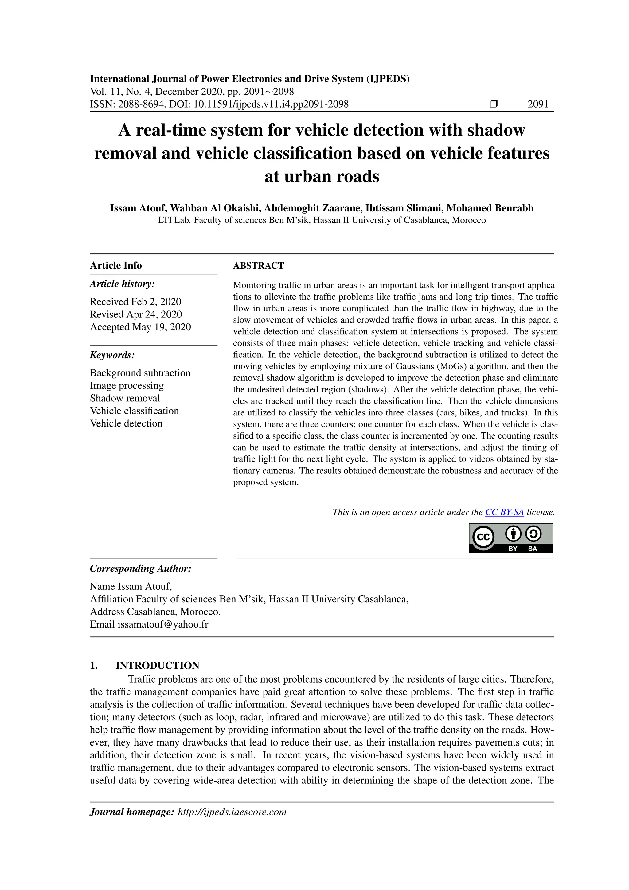 International Journal of Power Electronics and Drive System (IJPEDS)
Vol. 11, No. 4, December 2020, pp. 2091∼2098
ISSN: 2088-8694, DOI: 10.11591/ijpeds.v11.i4.pp2091-2098 r 2091
A real-time system for vehicle detection with shadow
removal and vehicle classification based on vehicle features
at urban roads
Issam Atouf, Wahban Al Okaishi, Abdemoghit Zaarane, Ibtissam Slimani, Mohamed Benrabh
LTI Lab. Faculty of sciences Ben M’sik, Hassan II University of Casablanca, Morocco
Article Info
Article history:
Received Feb 2, 2020
Revised Apr 24, 2020
Accepted May 19, 2020
Keywords:
Background subtraction
Image processing
Shadow removal
Vehicle classification
Vehicle detection
ABSTRACT
Monitoring traffic in urban areas is an important task for intelligent transport applica-
tions to alleviate the traffic problems like traffic jams and long trip times. The traffic
flow in urban areas is more complicated than the traffic flow in highway, due to the
slow movement of vehicles and crowded traffic flows in urban areas. In this paper, a
vehicle detection and classification system at intersections is proposed. The system
consists of three main phases: vehicle detection, vehicle tracking and vehicle classi-
fication. In the vehicle detection, the background subtraction is utilized to detect the
moving vehicles by employing mixture of Gaussians (MoGs) algorithm, and then the
removal shadow algorithm is developed to improve the detection phase and eliminate
the undesired detected region (shadows). After the vehicle detection phase, the vehi-
cles are tracked until they reach the classification line. Then the vehicle dimensions
are utilized to classify the vehicles into three classes (cars, bikes, and trucks). In this
system, there are three counters; one counter for each class. When the vehicle is clas-
sified to a specific class, the class counter is incremented by one. The counting results
can be used to estimate the traffic density at intersections, and adjust the timing of
traffic light for the next light cycle. The system is applied to videos obtained by sta-
tionary cameras. The results obtained demonstrate the robustness and accuracy of the
proposed system.
This is an open access article under the CC BY-SA license.
Corresponding Author:
Name Issam Atouf,
Affiliation Faculty of sciences Ben M’sik, Hassan II University Casablanca,
Address Casablanca, Morocco.
Email issamatouf@yahoo.fr
1. INTRODUCTION
Traffic problems are one of the most problems encountered by the residents of large cities. Therefore,
the traffic management companies have paid great attention to solve these problems. The first step in traffic
analysis is the collection of traffic information. Several techniques have been developed for traffic data collec-
tion; many detectors (such as loop, radar, infrared and microwave) are utilized to do this task. These detectors
help traffic flow management by providing information about the level of the traffic density on the roads. How-
ever, they have many drawbacks that lead to reduce their use, as their installation requires pavements cuts; in
addition, their detection zone is small. In recent years, the vision-based systems have been widely used in
traffic management, due to their advantages compared to electronic sensors. The vision-based systems extract
useful data by covering wide-area detection with ability in determining the shape of the detection zone. The
Journal homepage: http://ijpeds.iaescore.com
 