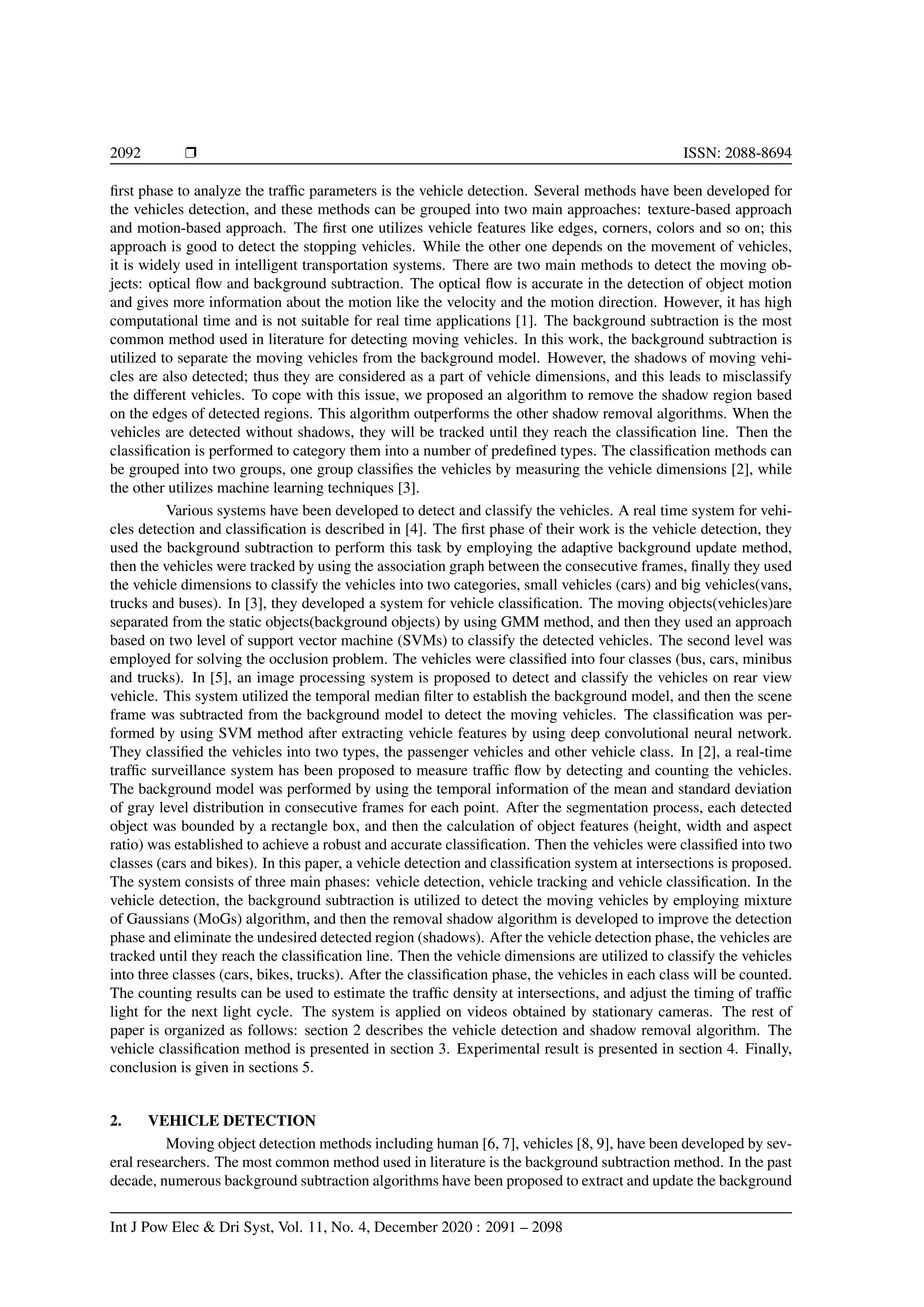 2092 r ISSN: 2088-8694
first phase to analyze the traffic parameters is the vehicle detection. Several methods have been developed for
the vehicles detection, and these methods can be grouped into two main approaches: texture-based approach
and motion-based approach. The first one utilizes vehicle features like edges, corners, colors and so on; this
approach is good to detect the stopping vehicles. While the other one depends on the movement of vehicles,
it is widely used in intelligent transportation systems. There are two main methods to detect the moving ob-
jects: optical flow and background subtraction. The optical flow is accurate in the detection of object motion
and gives more information about the motion like the velocity and the motion direction. However, it has high
computational time and is not suitable for real time applications [1]. The background subtraction is the most
common method used in literature for detecting moving vehicles. In this work, the background subtraction is
utilized to separate the moving vehicles from the background model. However, the shadows of moving vehi-
cles are also detected; thus they are considered as a part of vehicle dimensions, and this leads to misclassify
the different vehicles. To cope with this issue, we proposed an algorithm to remove the shadow region based
on the edges of detected regions. This algorithm outperforms the other shadow removal algorithms. When the
vehicles are detected without shadows, they will be tracked until they reach the classification line. Then the
classification is performed to category them into a number of predefined types. The classification methods can
be grouped into two groups, one group classifies the vehicles by measuring the vehicle dimensions [2], while
the other utilizes machine learning techniques [3].
Various systems have been developed to detect and classify the vehicles. A real time system for vehi-
cles detection and classification is described in [4]. The first phase of their work is the vehicle detection, they
used the background subtraction to perform this task by employing the adaptive background update method,
then the vehicles were tracked by using the association graph between the consecutive frames, finally they used
the vehicle dimensions to classify the vehicles into two categories, small vehicles (cars) and big vehicles(vans,
trucks and buses). In [3], they developed a system for vehicle classification. The moving objects(vehicles)are
separated from the static objects(background objects) by using GMM method, and then they used an approach
based on two level of support vector machine (SVMs) to classify the detected vehicles. The second level was
employed for solving the occlusion problem. The vehicles were classified into four classes (bus, cars, minibus
and trucks). In [5], an image processing system is proposed to detect and classify the vehicles on rear view
vehicle. This system utilized the temporal median filter to establish the background model, and then the scene
frame was subtracted from the background model to detect the moving vehicles. The classification was per-
formed by using SVM method after extracting vehicle features by using deep convolutional neural network.
They classified the vehicles into two types, the passenger vehicles and other vehicle class. In [2], a real-time
traffic surveillance system has been proposed to measure traffic flow by detecting and counting the vehicles.
The background model was performed by using the temporal information of the mean and standard deviation
of gray level distribution in consecutive frames for each point. After the segmentation process, each detected
object was bounded by a rectangle box, and then the calculation of object features (height, width and aspect
ratio) was established to achieve a robust and accurate classification. Then the vehicles were classified into two
classes (cars and bikes). In this paper, a vehicle detection and classification system at intersections is proposed.
The system consists of three main phases: vehicle detection, vehicle tracking and vehicle classification. In the
vehicle detection, the background subtraction is utilized to detect the moving vehicles by employing mixture
of Gaussians (MoGs) algorithm, and then the removal shadow algorithm is developed to improve the detection
phase and eliminate the undesired detected region (shadows). After the vehicle detection phase, the vehicles are
tracked until they reach the classification line. Then the vehicle dimensions are utilized to classify the vehicles
into three classes (cars, bikes, trucks). After the classification phase, the vehicles in each class will be counted.
The counting results can be used to estimate the traffic density at intersections, and adjust the timing of traffic
light for the next light cycle. The system is applied on videos obtained by stationary cameras. The rest of
paper is organized as follows: section 2 describes the vehicle detection and shadow removal algorithm. The
vehicle classification method is presented in section 3. Experimental result is presented in section 4. Finally,
conclusion is given in sections 5.
2. VEHICLE DETECTION
Moving object detection methods including human [6, 7], vehicles [8, 9], have been developed by sev-
eral researchers. The most common method used in literature is the background subtraction method. In the past
decade, numerous background subtraction algorithms have been proposed to extract and update the background
Int J Pow Elec & Dri Syst, Vol. 11, No. 4, December 2020 : 2091 – 2098
 