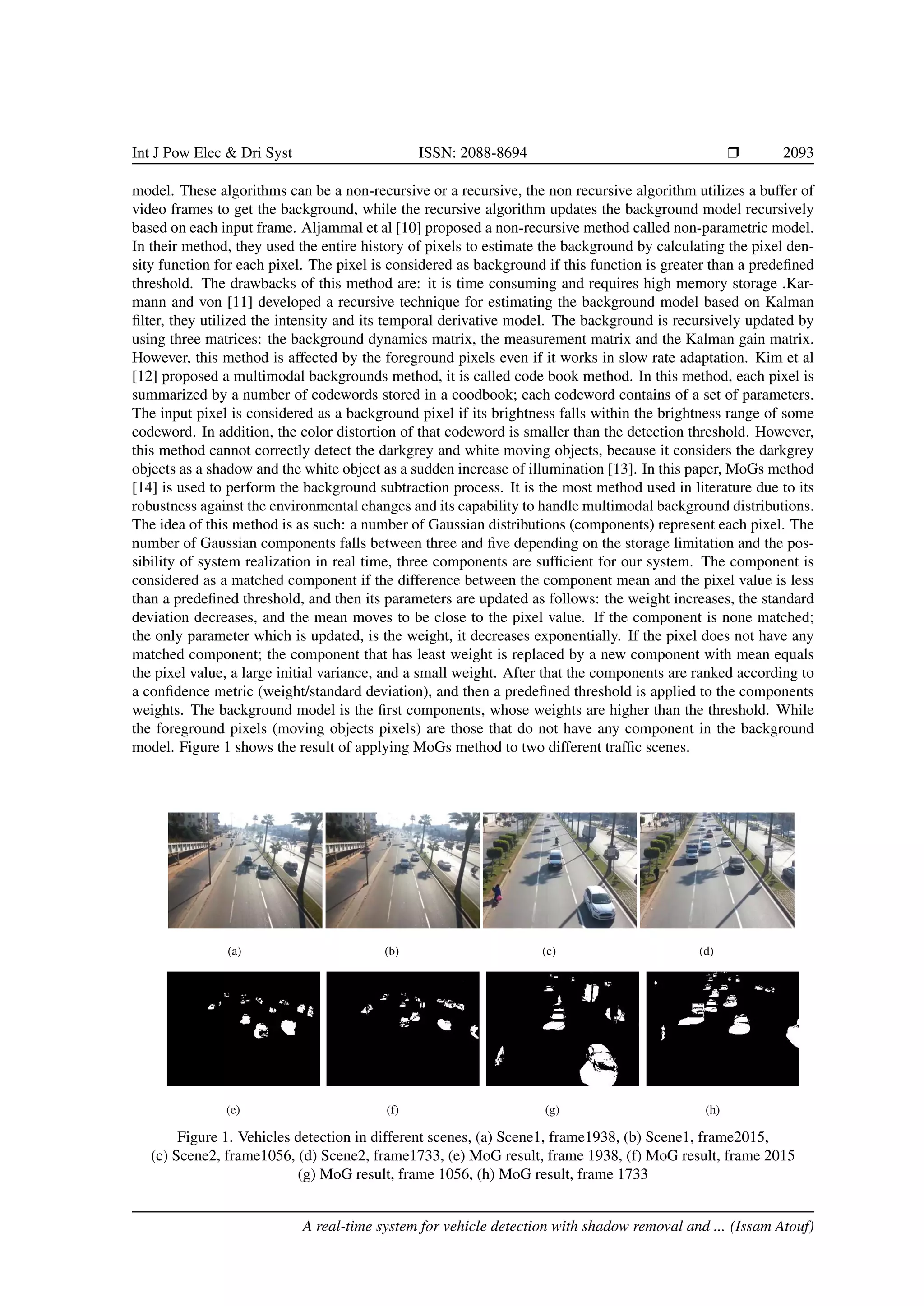 Int J Pow Elec & Dri Syst ISSN: 2088-8694 r 2093
model. These algorithms can be a non-recursive or a recursive, the non recursive algorithm utilizes a buffer of
video frames to get the background, while the recursive algorithm updates the background model recursively
based on each input frame. Aljammal et al [10] proposed a non-recursive method called non-parametric model.
In their method, they used the entire history of pixels to estimate the background by calculating the pixel den-
sity function for each pixel. The pixel is considered as background if this function is greater than a predefined
threshold. The drawbacks of this method are: it is time consuming and requires high memory storage .Kar-
mann and von [11] developed a recursive technique for estimating the background model based on Kalman
filter, they utilized the intensity and its temporal derivative model. The background is recursively updated by
using three matrices: the background dynamics matrix, the measurement matrix and the Kalman gain matrix.
However, this method is affected by the foreground pixels even if it works in slow rate adaptation. Kim et al
[12] proposed a multimodal backgrounds method, it is called code book method. In this method, each pixel is
summarized by a number of codewords stored in a coodbook; each codeword contains of a set of parameters.
The input pixel is considered as a background pixel if its brightness falls within the brightness range of some
codeword. In addition, the color distortion of that codeword is smaller than the detection threshold. However,
this method cannot correctly detect the darkgrey and white moving objects, because it considers the darkgrey
objects as a shadow and the white object as a sudden increase of illumination [13]. In this paper, MoGs method
[14] is used to perform the background subtraction process. It is the most method used in literature due to its
robustness against the environmental changes and its capability to handle multimodal background distributions.
The idea of this method is as such: a number of Gaussian distributions (components) represent each pixel. The
number of Gaussian components falls between three and five depending on the storage limitation and the pos-
sibility of system realization in real time, three components are sufficient for our system. The component is
considered as a matched component if the difference between the component mean and the pixel value is less
than a predefined threshold, and then its parameters are updated as follows: the weight increases, the standard
deviation decreases, and the mean moves to be close to the pixel value. If the component is none matched;
the only parameter which is updated, is the weight, it decreases exponentially. If the pixel does not have any
matched component; the component that has least weight is replaced by a new component with mean equals
the pixel value, a large initial variance, and a small weight. After that the components are ranked according to
a confidence metric (weight/standard deviation), and then a predefined threshold is applied to the components
weights. The background model is the first components, whose weights are higher than the threshold. While
the foreground pixels (moving objects pixels) are those that do not have any component in the background
model. Figure 1 shows the result of applying MoGs method to two different traffic scenes.
(a) (b) (c) (d)
(e) (f) (g) (h)
Figure 1. Vehicles detection in different scenes, (a) Scene1, frame1938, (b) Scene1, frame2015,
(c) Scene2, frame1056, (d) Scene2, frame1733, (e) MoG result, frame 1938, (f) MoG result, frame 2015
(g) MoG result, frame 1056, (h) MoG result, frame 1733
A real-time system for vehicle detection with shadow removal and ... (Issam Atouf)
 