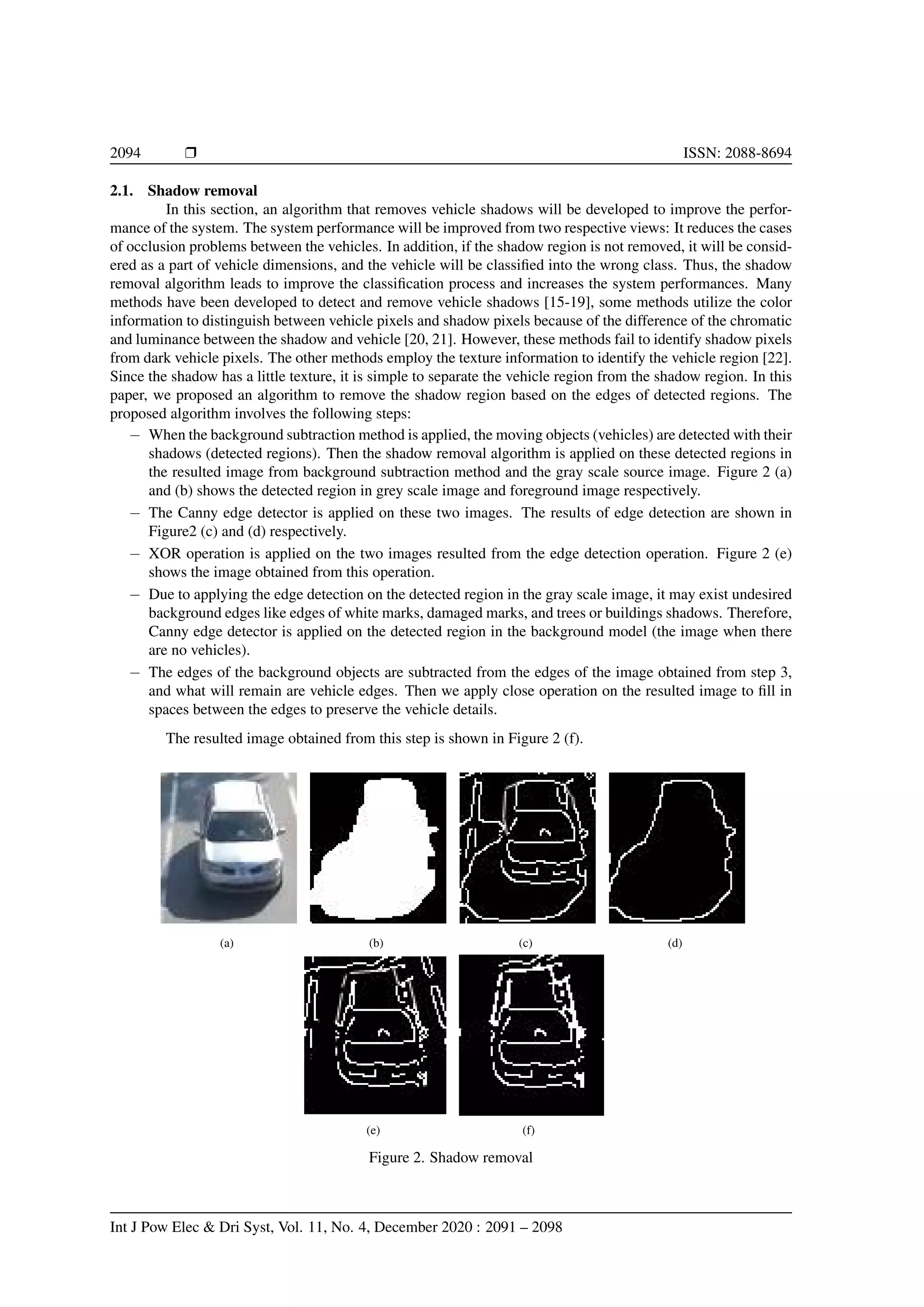 2094 r ISSN: 2088-8694
2.1. Shadow removal
In this section, an algorithm that removes vehicle shadows will be developed to improve the perfor-
mance of the system. The system performance will be improved from two respective views: It reduces the cases
of occlusion problems between the vehicles. In addition, if the shadow region is not removed, it will be consid-
ered as a part of vehicle dimensions, and the vehicle will be classified into the wrong class. Thus, the shadow
removal algorithm leads to improve the classification process and increases the system performances. Many
methods have been developed to detect and remove vehicle shadows [15-19], some methods utilize the color
information to distinguish between vehicle pixels and shadow pixels because of the difference of the chromatic
and luminance between the shadow and vehicle [20, 21]. However, these methods fail to identify shadow pixels
from dark vehicle pixels. The other methods employ the texture information to identify the vehicle region [22].
Since the shadow has a little texture, it is simple to separate the vehicle region from the shadow region. In this
paper, we proposed an algorithm to remove the shadow region based on the edges of detected regions. The
proposed algorithm involves the following steps:
− When the background subtraction method is applied, the moving objects (vehicles) are detected with their
shadows (detected regions). Then the shadow removal algorithm is applied on these detected regions in
the resulted image from background subtraction method and the gray scale source image. Figure 2 (a)
and (b) shows the detected region in grey scale image and foreground image respectively.
− The Canny edge detector is applied on these two images. The results of edge detection are shown in
Figure2 (c) and (d) respectively.
− XOR operation is applied on the two images resulted from the edge detection operation. Figure 2 (e)
shows the image obtained from this operation.
− Due to applying the edge detection on the detected region in the gray scale image, it may exist undesired
background edges like edges of white marks, damaged marks, and trees or buildings shadows. Therefore,
Canny edge detector is applied on the detected region in the background model (the image when there
are no vehicles).
− The edges of the background objects are subtracted from the edges of the image obtained from step 3,
and what will remain are vehicle edges. Then we apply close operation on the resulted image to fill in
spaces between the edges to preserve the vehicle details.
The resulted image obtained from this step is shown in Figure 2 (f).
(a) (b) (c) (d)
(e) (f)
Figure 2. Shadow removal
Int J Pow Elec & Dri Syst, Vol. 11, No. 4, December 2020 : 2091 – 2098
 