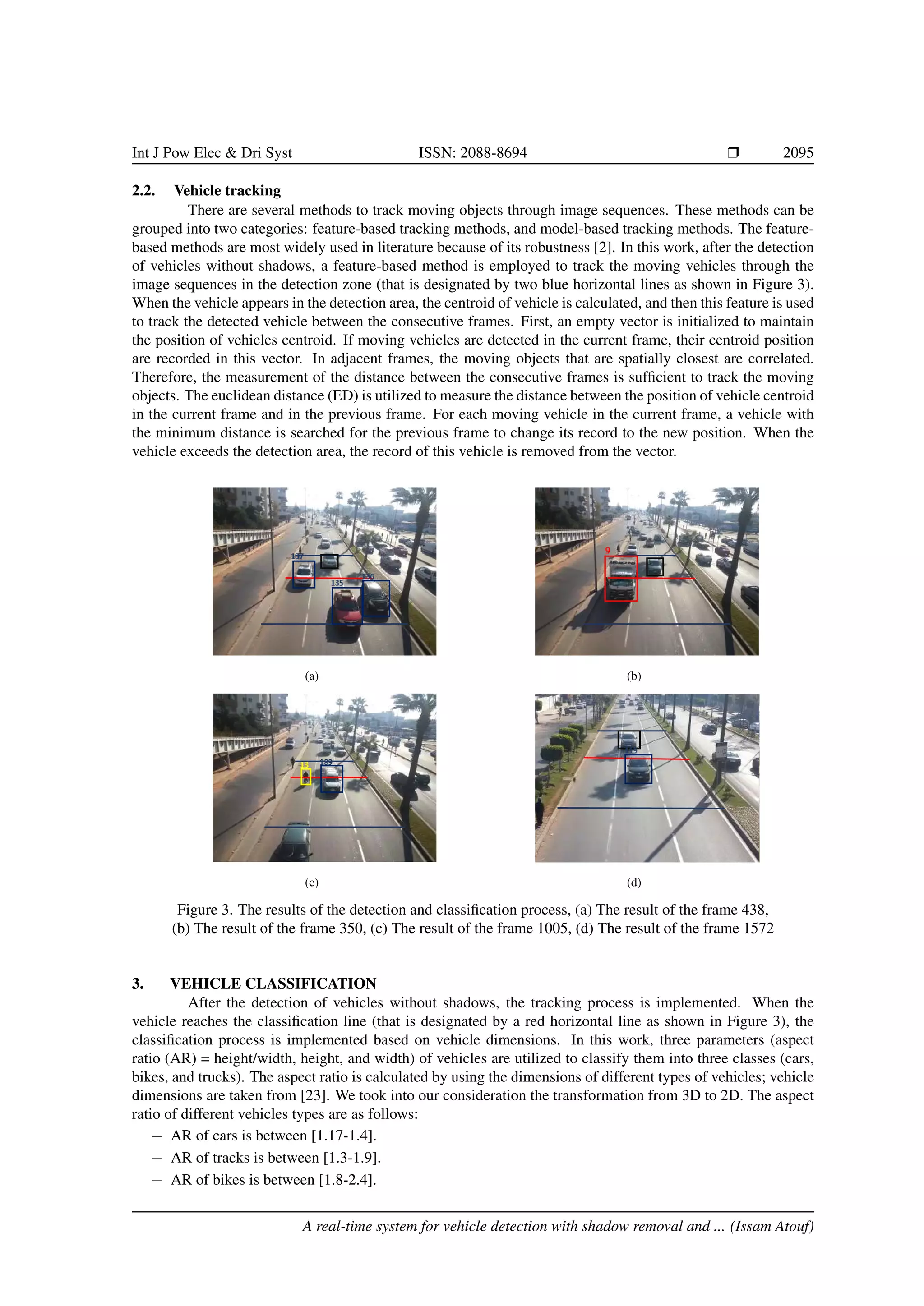 Int J Pow Elec & Dri Syst ISSN: 2088-8694 r 2095
2.2. Vehicle tracking
There are several methods to track moving objects through image sequences. These methods can be
grouped into two categories: feature-based tracking methods, and model-based tracking methods. The feature-
based methods are most widely used in literature because of its robustness [2]. In this work, after the detection
of vehicles without shadows, a feature-based method is employed to track the moving vehicles through the
image sequences in the detection zone (that is designated by two blue horizontal lines as shown in Figure 3).
When the vehicle appears in the detection area, the centroid of vehicle is calculated, and then this feature is used
to track the detected vehicle between the consecutive frames. First, an empty vector is initialized to maintain
the position of vehicles centroid. If moving vehicles are detected in the current frame, their centroid position
are recorded in this vector. In adjacent frames, the moving objects that are spatially closest are correlated.
Therefore, the measurement of the distance between the consecutive frames is sufficient to track the moving
objects. The euclidean distance (ED) is utilized to measure the distance between the position of vehicle centroid
in the current frame and in the previous frame. For each moving vehicle in the current frame, a vehicle with
the minimum distance is searched for the previous frame to change its record to the new position. When the
vehicle exceeds the detection area, the record of this vehicle is removed from the vector.
(a) (b)
(c) (d)
Figure 3. The results of the detection and classification process, (a) The result of the frame 438,
(b) The result of the frame 350, (c) The result of the frame 1005, (d) The result of the frame 1572
3. VEHICLE CLASSIFICATION
After the detection of vehicles without shadows, the tracking process is implemented. When the
vehicle reaches the classification line (that is designated by a red horizontal line as shown in Figure 3), the
classification process is implemented based on vehicle dimensions. In this work, three parameters (aspect
ratio (AR) = height/width, height, and width) of vehicles are utilized to classify them into three classes (cars,
bikes, and trucks). The aspect ratio is calculated by using the dimensions of different types of vehicles; vehicle
dimensions are taken from [23]. We took into our consideration the transformation from 3D to 2D. The aspect
ratio of different vehicles types are as follows:
− AR of cars is between [1.17-1.4].
− AR of tracks is between [1.3-1.9].
− AR of bikes is between [1.8-2.4].
A real-time system for vehicle detection with shadow removal and ... (Issam Atouf)
 
