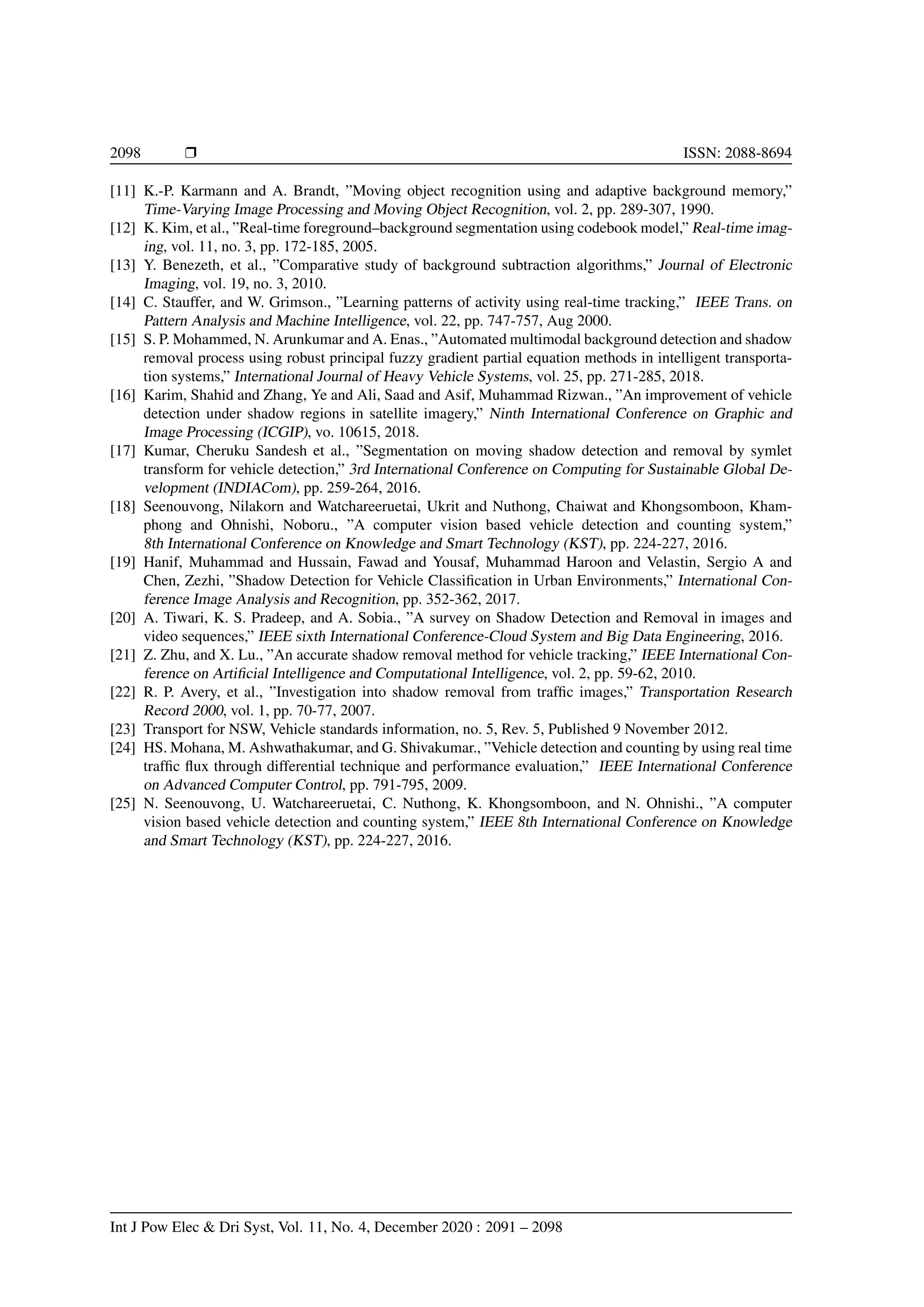 2098 r ISSN: 2088-8694
[11] K.-P. Karmann and A. Brandt, ”Moving object recognition using and adaptive background memory,”
Time-Varying Image Processing and Moving Object Recognition, vol. 2, pp. 289-307, 1990.
[12] K. Kim, et al., ”Real-time foreground–background segmentation using codebook model,” Real-time imag-
ing, vol. 11, no. 3, pp. 172-185, 2005.
[13] Y. Benezeth, et al., ”Comparative study of background subtraction algorithms,” Journal of Electronic
Imaging, vol. 19, no. 3, 2010.
[14] C. Stauffer, and W. Grimson., ”Learning patterns of activity using real-time tracking,” IEEE Trans. on
Pattern Analysis and Machine Intelligence, vol. 22, pp. 747-757, Aug 2000.
[15] S. P. Mohammed, N. Arunkumar and A. Enas., ”Automated multimodal background detection and shadow
removal process using robust principal fuzzy gradient partial equation methods in intelligent transporta-
tion systems,” International Journal of Heavy Vehicle Systems, vol. 25, pp. 271-285, 2018.
[16] Karim, Shahid and Zhang, Ye and Ali, Saad and Asif, Muhammad Rizwan., ”An improvement of vehicle
detection under shadow regions in satellite imagery,” Ninth International Conference on Graphic and
Image Processing (ICGIP), vo. 10615, 2018.
[17] Kumar, Cheruku Sandesh et al., ”Segmentation on moving shadow detection and removal by symlet
transform for vehicle detection,” 3rd International Conference on Computing for Sustainable Global De-
velopment (INDIACom), pp. 259-264, 2016.
[18] Seenouvong, Nilakorn and Watchareeruetai, Ukrit and Nuthong, Chaiwat and Khongsomboon, Kham-
phong and Ohnishi, Noboru., ”A computer vision based vehicle detection and counting system,”
8th International Conference on Knowledge and Smart Technology (KST), pp. 224-227, 2016.
[19] Hanif, Muhammad and Hussain, Fawad and Yousaf, Muhammad Haroon and Velastin, Sergio A and
Chen, Zezhi, ”Shadow Detection for Vehicle Classification in Urban Environments,” International Con-
ference Image Analysis and Recognition, pp. 352-362, 2017.
[20] A. Tiwari, K. S. Pradeep, and A. Sobia., ”A survey on Shadow Detection and Removal in images and
video sequences,” IEEE sixth International Conference-Cloud System and Big Data Engineering, 2016.
[21] Z. Zhu, and X. Lu., ”An accurate shadow removal method for vehicle tracking,” IEEE International Con-
ference on Artificial Intelligence and Computational Intelligence, vol. 2, pp. 59-62, 2010.
[22] R. P. Avery, et al., ”Investigation into shadow removal from traffic images,” Transportation Research
Record 2000, vol. 1, pp. 70-77, 2007.
[23] Transport for NSW, Vehicle standards information, no. 5, Rev. 5, Published 9 November 2012.
[24] HS. Mohana, M. Ashwathakumar, and G. Shivakumar., ”Vehicle detection and counting by using real time
traffic flux through differential technique and performance evaluation,” IEEE International Conference
on Advanced Computer Control, pp. 791-795, 2009.
[25] N. Seenouvong, U. Watchareeruetai, C. Nuthong, K. Khongsomboon, and N. Ohnishi., ”A computer
vision based vehicle detection and counting system,” IEEE 8th International Conference on Knowledge
and Smart Technology (KST), pp. 224-227, 2016.
Int J Pow Elec & Dri Syst, Vol. 11, No. 4, December 2020 : 2091 – 2098
 