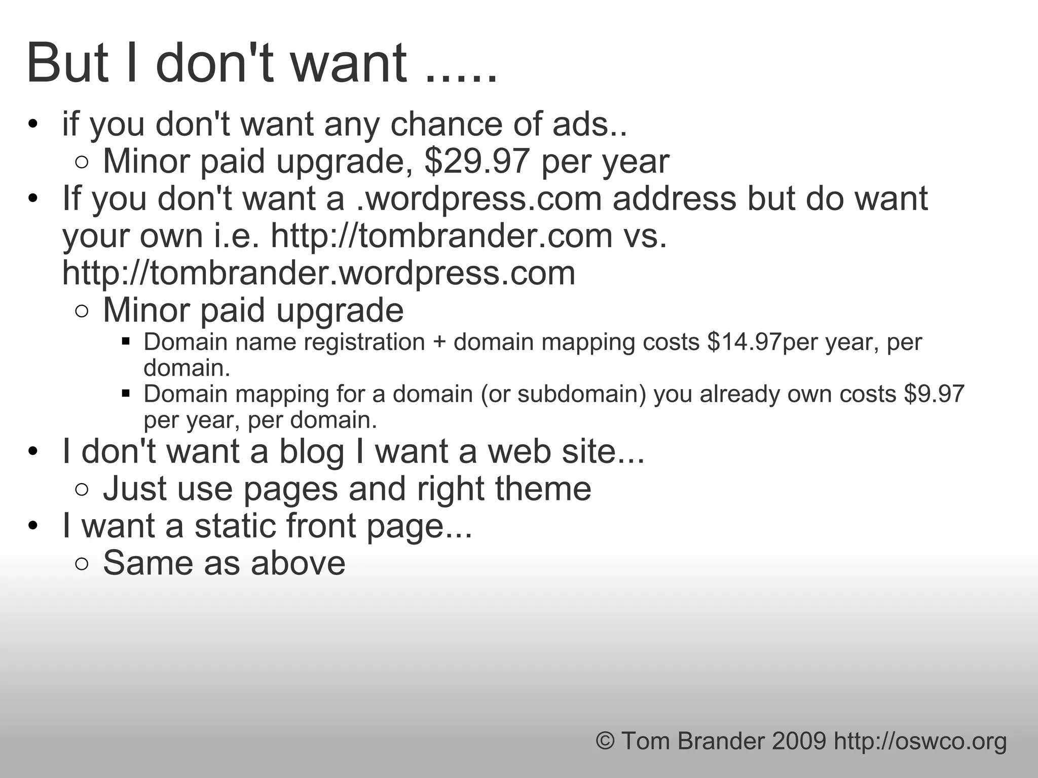 But I don't want ..... if you don't want any chance of ads.. Minor paid upgrade, $29.97 per year  If you don't want a .wordpress.com address but do want your own i.e. http://tombrander.com vs. http://tombrander.wordpress.com Minor paid upgrade  Domain name registration + domain mapping costs $14.97per year, per domain. Domain mapping for a domain (or subdomain) you already own costs $9.97 per year, per domain. I don't want a blog I want a web site... Just use pages and right theme  I want a static front page... Same as above © Tom Brander 2009 http://oswco.org 