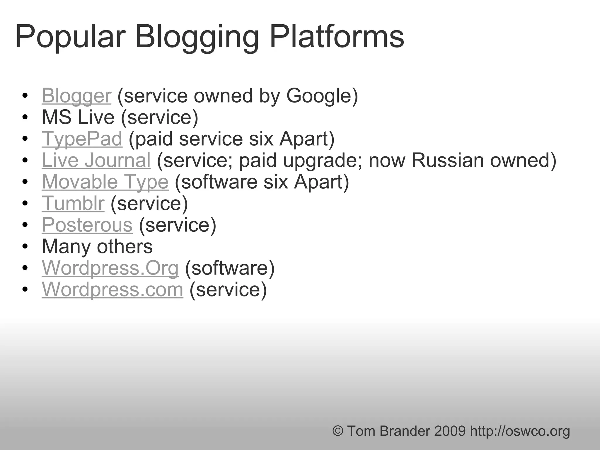 Popular Blogging Platforms Blogger  (service owned by Google) MS Live (service)  TypePad  (paid service six Apart) Live Journal  (service; paid upgrade; now Russian owned) Movable Type  (software six Apart) Tumblr  (service) Posterous  (service) Many others  Wordpress.Org  (software) Wordpress.com  (service) © Tom Brander 2009 http://oswco.org 