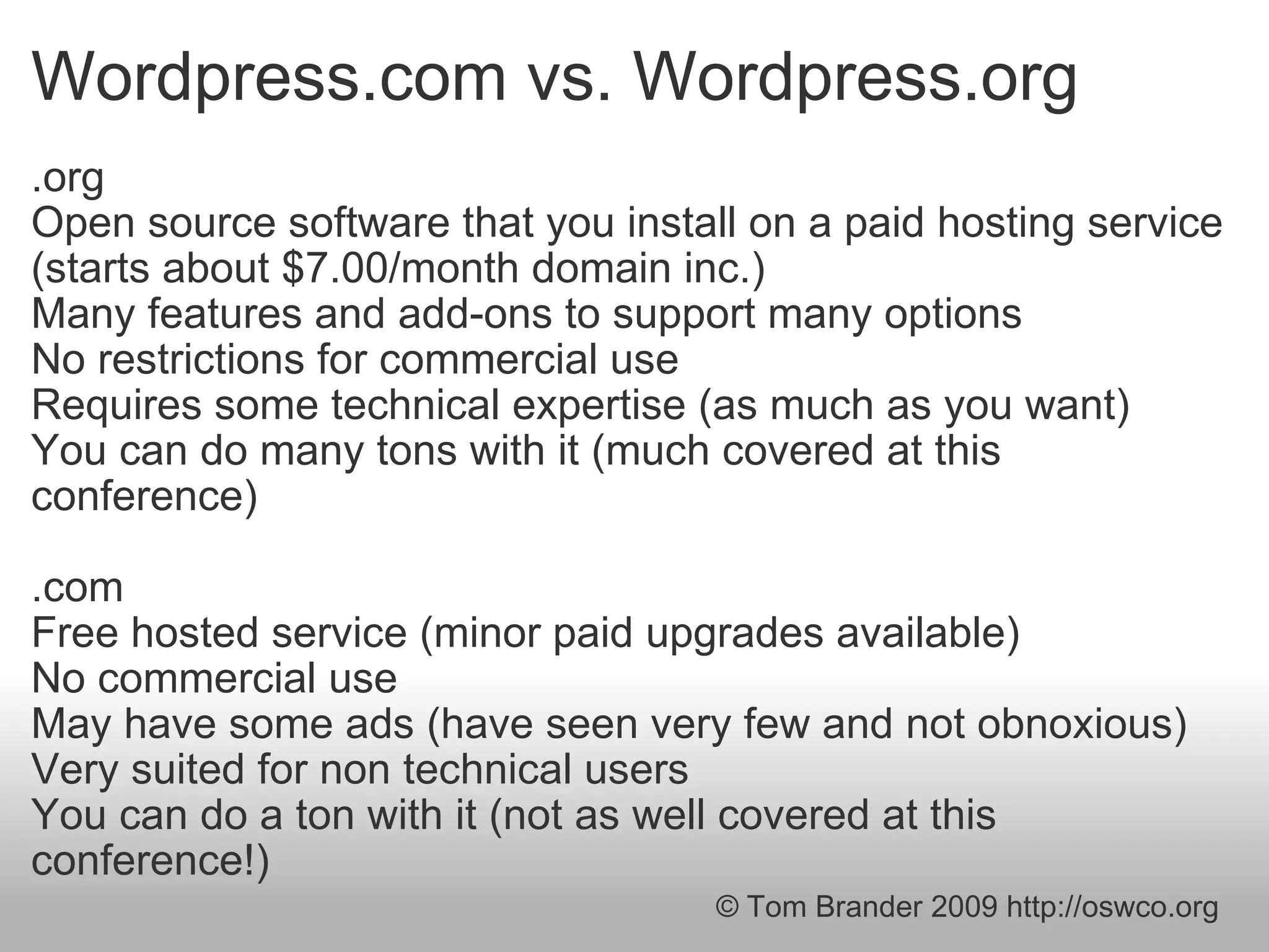Wordpress.com vs. Wordpress.org .org Open source software that you install on a paid hosting service (starts about $7.00/month domain inc.) Many features and add-ons to support many options No restrictions for commercial use Requires some technical expertise (as much as you want) You can do many tons with it (much covered at this conference) .com Free hosted service (minor paid upgrades available) No commercial use May have some ads (have seen very few and not obnoxious) Very suited for non technical users You can do a ton with it (not as well covered at this conference!) © Tom Brander 2009 http://oswco.org 