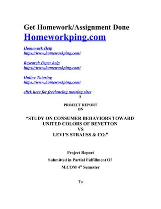 Get Homework/Assignment Done
Homeworkping.com
Homework Help
https://www.homeworkping.com/
Research Paper help
https://www.homeworkping.com/
Online Tutoring
https://www.homeworkping.com/
click here for freelancing tutoring sites
A
PROJECT REPORT
ON
“STUDY ON CONSUMER BEHAVIORS TOWARD
UNITED COLORS OF BENETTON
VS
LEVI’S STRAUSS & CO.”
Project Report
Submitted in Partial Fulfillment Of
M.COM 4th
Semester
To
 