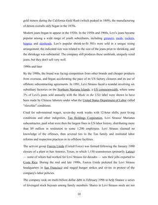 gold miners during the California Gold Rush (which peaked in 1849), the manufacturing
of denim overalls only began in the 1870s.
Modern jeans began to appear in the 1920s. In the 1950s and 1960s, Levi's jeans became
popular among a wide range of youth subcultures, including greasers, mods, rockers,
hippies and skinheads. Levi's popular shrink-to-fit 501s were sold in a unique sizing
arrangement; the indicated size was related to the size of the jeans prior to shrinking, and
the shrinkage was substantial. The company still produces these unshrunk, uniquely sized
jeans, but they don't sell very well.
1990s and later
By the 1990s, the brand was facing competition from other brands and cheaper products
from overseas, and began accelerating the pace of its US factory closures and its use of
offshore subcontracting agreements. In 1991, Levi Strauss faced a scandal involving six
subsidiary factories on the Northern Mariana Islands, a US commonwealth, where some
3% of Levi's jeans sold annually with the Made in the USA label were shown to have
been made by Chinese laborers under what the United States Department of Labor called
"slavelike" conditions.
Cited for sub-minimal wages, seven-day work weeks with 12-hour shifts, poor living
conditions and other indignities, Tan Holdings Corporation, Levi Strauss' Marianas
subcontractor, paid what were then the largest fines in US labor history, distributing more
than $9 million in restitution to some 1,200 employees. Levi Strauss claimed no
knowledge of the offenses, then severed ties to the Tan family and instituted labor
reforms and inspection practices in its offshore facilities.
The activist group Fuerza Unida (United Force) was formed following the January 1990
closure of a plant in San Antonio, Texas, in which 1,150 seamstresses (primarily Latina)
— some of whom had worked for Levi Strauss for decades — saw their jobs exported to
Costa Rica. During the mid and late 1990s, Fuerza Unida picketed the Levi Strauss
headquarters in San Francisco and staged hunger strikes and sit-ins in protest of the
company's labor policies.
The company took on multi-billion dollar debt in February 1996 to help finance a series
of leveraged stock buyouts among family members. Shares in Levi Strauss stock are not
10
 
