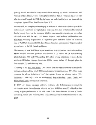 publicly traded; the firm is today owned almost entirely by indirect descendants and
relatives of Levi Strauss, whose four nephews inherited the San Francisco dry goods firm
after their uncle's death in 1902. Levi's bonds are traded publicly, as are shares of the
company's Japan affiliate, Levi Strauss Japan K.K.
In June 1996, the company offered to pay its workers an unusual dividend of up to $750
million in six years' time, having halted an employee stock plan at the time of the internal
family buyout. However, the company failed to make cash flow targets, and no worker
dividends were paid. In 2002, Levi Strauss began a close business collaboration with
Wal-Mart, producing a special line of "Signature" jeans and other clothes for exclusive
sale in Wal-Mart stores until 2006. Levi Strauss Signature jeans can now be purchased at
several stores in the US, Canada and Japan.
The company is now Wal-Mart's largest worldwide strategic partner, conforming to Wal-
Mart's business and labor practices. Levi Strauss & Co. closed 58 US manufacturing
plants between 1981 and 1990, sending 25% of its sewing operations overseas. Levi's
accelerated US plant closings through the 1990s, closing its last US domestic plant (in
San Antonio, Texas) in January 2004.
According to the New York Times, Levi Strauss leads the apparel industry in trademark
infringement cases, filing nearly 100 lawsuits against competitors since 2001. Most cases
center on the alleged imitation of Levi's back pocket double arc stitching pattern (U.S.
trademark #1,139,254]). Levi's has sued Guess?, Esprit Holdings, Zegna, Zumiez and
Lucky Brand Jeans, among other companies.
By 2007, Levi Strauss was again said to be profitable after declining sales in nine of the
previous ten years. Its total annual sales, of just over $4 billion, were $3 billion less than
during its peak performance in the mid 1990s. After more than two decades of family
ownership, rumors of a possible public stock offering were floated in the media in July
2007.
11
 