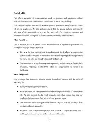 CULTURE
We offer a dynamic, performance-driven work environment, and a corporate culture
characterized by ethical conduct and a commitment to social responsibility.
We value and depend upon the diverse backgrounds, experience, knowledge and talents
of all our employees. We also embrace and reflect the ethnic, cultural and lifestyle
diversity of the communities where we live and work. Our employee programs and
corporate initiatives distinguish us from others in our industry and in business.
Our Practices
Just as we are a pioneer in apparel, we are a leader in areas of equal employment and safe
workplace practices around the world.
• We were the first multinational apparel company to develop a comprehensive
code of conduct designed to ensure that workers making our products anywhere in
the world are safe, and treated with dignity and respect.
• Our commitment to equal employment opportunity and diversity predates today's
programs, beginning in the 1940s when we desegregated our factories in
California.
Our Programs
Our programs help employees respond to the demands of business and the needs of
everyday life.
• We support employee volunteerism.
• We were among the first companies to offer the employee benefit of flexible time
off. We also support flexible work schedules and other options that help our
employees better manage their workload and personal needs.
• Our managers coach employees and help them set goals that will challenge them
professionally and personally.
• We offer a total compensation package that includes a competitive salary, short-
and long-term incentive plans and a wide array of benefits.
13
 
