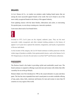 BRANDS
At Levi Strauss & Co., we market our products under leading brand names that are
among the most successful apparel brands in the world. Our Levi's brand is one of the
most widely recognized brands in the history of the apparel industry.
From updating classics with the latest finishes, fabrications and colors, to reinventing
five-pocket jeans, we are always creating new, innovative products.
Learn more about each of our brands below.
Invented in 1873, Levi's jeans are the original, authentic jeans. They are the most
successful, widely recognized, and often imitated clothing products in the history of
apparel. Levi's jeans have captured the attention, imagination, and loyalty of generations
of diverse individuals.
As the inventor of the category, the Levi's® brand continues to define jeanswear with the
widest range of products available, from quintessential classics, such as the famous Levi's
501 Original jean, to favorite fits and styles in our Red Tab™ and Premium collections.
The Dockers brand is the leader in providing stylish and comfortable casual wear. The
brand continues to expand its offerings to provide men and women with clothes that offer
versatility for an on-the-go lifestyle.
Dockers khakis were first introduced in 1986 as the casual alternative to jeans and dress
pants. The line has since expanded from men's casual pants to an entire wardrobe offering
of tops, pants, shoes, belts, outerwear and hosiery for men and women in more than 50
countries in every region of the world.
14
 