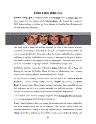 United Colors of Benetton
Benetton Group S.p.A. is an upscale global clothing brand, based in Treviso, Italy. The
name comes from four members of the Benetton family who founded the company in
1965. Benetton Group is listed on the Borsa Italiana, the Frankfurt Stock Exchange and
the New York Stock Exchange.
The career began in 1955 when Luciano Benetton, the eldest of four children, was only
20 years old and working as a salesman in Treviso. He saw sales for colourful clothes. He
sold a younger brother's bicycle in order to buy the first second-hand knitting machine,
and began to market a small collection of sweaters to local stores in the area of Veneto.
The positive reaction to his designs was only the beginning of a solid start. Soon after, he
asked his sister and his two younger brothers, Giberto and Carlo, to join him.
In 1968, the Benettons opened their first store in Belluno and the year after in Paris, with
Luciano as chairman, his brother Giberto in charge of administration, their younger
brother Carlo running production, and Giuliana as a chief designer.
Its core business is clothing with the casual line marketed as the "United Colors of
Benetton", a fashion-oriented "Sisley" division, "Playlife" leisurewear, and "Killer
Loop" streetwear brands. Their products include womenswear, menswear, childrenswear
and underwear and they have recently expanded into toiletries, perfumes, exclusive
watches and items for the home such as kitchen accessories and baby products.
The "United Colors" publicity campaign originated when photographer Oliviero Toscani
was given carte blanche by the Benetton management.
Under Toscani's direction, ads were created that contained striking images unrelated to
any actual products being sold by the company. These graphic, billboard sized ads
included depictions of a variety of 'shocking' subjects such as a deathbed scene of a man
(AIDS activist David Kirby) dying from AIDS, a bloodied, unwashed newborn baby with
From left: Luciano, Giuliana, Gilberto and Carlo Benetton
16
 