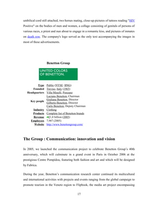 umbilical cord still attached, two horses mating, close-up pictures of tattoos reading "HIV
Positive" on the bodies of men and women, a collage consisting of genitals of persons of
various races, a priest and nun about to engage in a romantic kiss, and pictures of inmates
on death row. The company's logo served as the only text accompanying the images in
most of these advertisements.
Benetton Group
Type Public (NYSE: BNG)
Founded Treviso, Italy (1965)
Headquarters Villa Minelli, Ponzano
Key people
Luciano Benetton, Chairman
Giuliana Benetton, Director
Gilberto Benetton, Director
Carlo Benetton, Deputy Chairman
Industry Clothing
Products Complete list of Benetton brands
Revenue €1,8 billion (2005)
Employees 7,987 (2005)
Website http://www.benettongroup.com/
The Group : Communication: innovation and vision
In 2005, we launched the communication project to celebrate Benetton Group’s 40th
anniversary, which will culminate in a grand event in Paris in October 2006 at the
prestigious Centre Pompidou, featuring both fashion and art and which will be designed
by Fabrica.
During the year, Benetton’s communication research center continued its multicultural
and international activities with projects and events ranging from the global campaign to
promote tourism in the Veneto region to Flipbook, the media art project encompassing
17
 