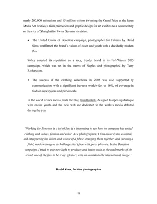 nearly 200,000 animations and 15 million visitors (winning the Grand Prize at the Japan
Media Art Festival), from promotion and graphic design for art exhibits to a documentary
on the city of Shanghai for Swiss German television.
• The United Colors of Benetton campaign, photographed for Fabrica by David
Sims, reaffirmed the brand’s values of color and youth with a decidedly modern
flair.
Sisley asserted its reputation as a sexy, trendy brand in its Fall/Winter 2005
campaign, which was set in the streets of Naples and photographed by Terry
Richardson.
• The success of the clothing collections in 2005 was also supported by
communication, with a significant increase worldwide, up 16%, of coverage in
fashion newspapers and periodicals.
In the world of new media, both the blog, benettontalk, designed to open up dialogue
with online youth, and the new web site dedicated to the world’s media debuted
during the year.
“Working for Benetton is a lot of fun. It’s interesting to see how the company has united
clothing and values, fashion and color. As a photographer, I tend towards the essential,
and interpreting the colors and weave of a fabric, bringing them together, and creating a
fluid, modern image is a challenge that I face with great pleasure. In the Benetton
campaign, I tried to give new light to products and issues such as the trademarks of the
brand, one of the first to be truly ‘global’, with an unmistakable international image.”
David Sims, fashion photographer
18
 