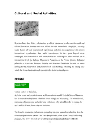 Cultural and Social Activities
Benetton has a long history of attention to ethical values and involvement in social and
cultural initiatives. Perhaps the most visible are our institutional campaigns, touching
social themes of wide international significance and often in cooperation with renown
international organisations. Our social commitment, in fact, goes beyond these
campaigns, with initiatives of both international and local impact. These include, on an
international level, the Leleque Museum in Patagonia, or the Pivano Library, dedicated
primarily to American literature. Locally, the Benetton Foundation focuses on issues
relating to the preservation and promotion of local heritage, reflecting the strong links
which the Group has traditionally maintained with its territorial roots.
BRANDS
United Colors of Benetton.
A global brand and one of the most well-known in the world, United Colors of Benetton
has an international style that combines color, energy and practicality. The womenswear,
menswear, childrenswear and underwear collections offer a total look for everyday, for
work and for leisure, in the city and outdoors.
The brand is broadening its horizons, expanding into new areas of merchandise from the
exclusive eyewear line (Dress Your Face!) to perfumes, from Home Collection to baby
products. The above products are available in select specialized shops worldwide.
19
 