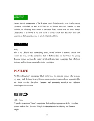 Undercolors is an extension of the Benetton brand, featuring underwear, beachwear and
sleepwear collections, as well as accessories for women, men and children. A wide
selection of recurring basic colors is enriched every season with the latest trends.
Undercolors is available in its own chain of stores which now has more than 500
locations in thirty countries and in selected Benetton Shops.
Sisley
This is the Group’s most trend-setting brand, at the forefront of fashion. Season after
season, its bold, forceful collections full of fashion ideas set the trends for young,
dynamic women and men. Its creative artists and sales team concentrate their efforts on
its image and on strong-impact advertising campaigns.
Playlife is Benetton’s leisurewear label. Collections for men and women offer a casual
yet sporty look designed to provide maximum comfort, freedom of use, unrestricted by
any single sporting discipline. Footwear and accessories complete the collection
reflecting the latest trends.
Killer Loop
A brand with a strong "Street" connotation dedicated to young people, Killer Loop has
become an icon for a dynamic lifestyle thanks to its assertive clothing and footwear
ranges.
20
 