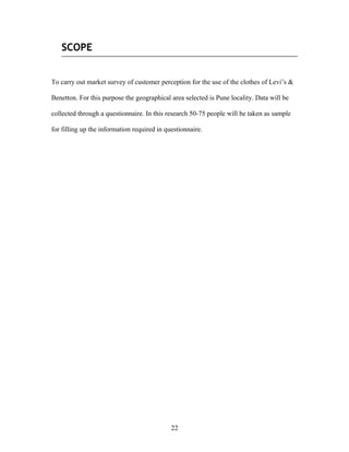 SCOPE
To carry out market survey of customer perception for the use of the clothes of Levi’s &
Benetton. For this purpose the geographical area selected is Pune locality. Data will be
collected through a questionnaire. In this research 50-75 people will be taken as sample
for filling up the information required in questionnaire.
22
 