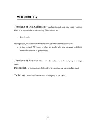METHODOLOGY
Technique of Data Collection: To collect the data one may employ various
kinds of techniques of which commonly followed ones are:
• Questionnaire
In this project Questionnaire method and direct observation methods are used.
• In this research 50 people is taken as sample who was interested in fill the
information required in questionnaire.
Technique of Analysis: The commonly methods used for analyzing is average
mean.
Presentation: In commonly method used for presentation are graphs and pie chart.
Tools Used: The common tools used for analyzing is Ms. Excel.
23
 