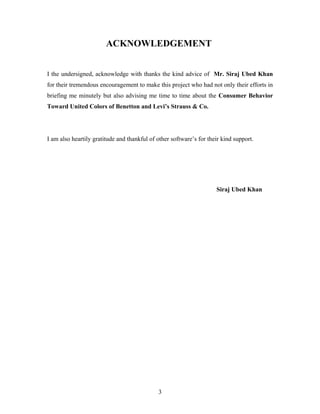 ACKNOWLEDGEMENT
I the undersigned, acknowledge with thanks the kind advice of Mr. Siraj Ubed Khan
for their tremendous encouragement to make this project who had not only their efforts in
briefing me minutely but also advising me time to time about the Consumer Behavior
Toward United Colors of Benetton and Levi’s Strauss & Co.
I am also heartily gratitude and thankful of other software’s for their kind support.
Siraj Ubed Khan
3
 