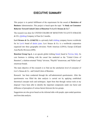 EXECUTIVE SUMMARY
This project is in partial fulfillment of the requirement for the award of Bachelors of
Business Administration .This project is based upon the topic “A Study on Consumer
Behavior Toward United Colors of Benetton Vs Levi’s Strauss & Co.”.
The research was done for UNITED COLORS OF BENETTON VS LEVI’S STRAUSS
& CO., Clothing Company in Pune for 2 months.
Levi Strauss & Co. (LS&CO) is a privately held clothing company known worldwide
for its Levi's brand of denim jeans. Levi Strauss & Co. is a worldwide corporation
organized into three geographic divisions: North Americas (LSNA), Europe (LSE)and
Asia Pacific Division (APD).
Benetton Group S.p.A. is an upscale global clothing brand, based in Treviso, Italy. Its
core business is clothing with the casual line marketed as the "United Colors of
Benetton", a fashion-oriented "Sisley" division, "Playlife" leisurewear, and "Killer Loop"
streetwear brands.
The main objective of this research is to find out the satisfaction level of consumer of
Levi’s Strauss & Co. and United Colors of Benetton.
Research has been conducted through the self-administered questionnaire. After the
questionnaire was filled the data analysis is carried out by applying established
theoretical concepts tools and techniques. Apart from that through various tools at my
disposal I have been able to identify the important compenents under one factor and
difference of perception of various factors between the two groups.
Suggestions are also given based on the informal talks with people, open ended questions
and from data analysis.
4
 