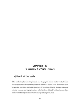 CHAPTER – IV
SUMMARY & CONCLUSIONS
a) Result of the study
After conducting the marketing research and studying the current market trends, I would
like to conclude that product being offered by the Levi’s Strauss & Co. and United Colors
of Benetton were there in demand due to lack of awareness about the products among the
potential customer and high price, there sales has been affected, but they increase there
number with better promotion structure and by reducing their price.
47
 
