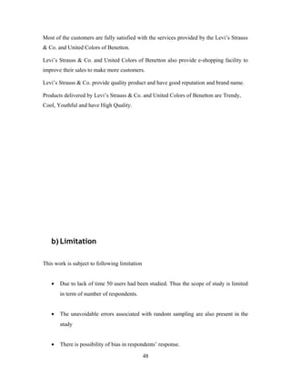 Most of the customers are fully satisfied with the services provided by the Levi’s Strauss
& Co. and United Colors of Benetton.
Levi’s Strauss & Co. and United Colors of Benetton also provide e-shopping facility to
improve their sales to make more customers.
Levi’s Strauss & Co. provide quality product and have good reputation and brand name.
Products delivered by Levi’s Strauss & Co. and United Colors of Benetton are Trendy,
Cool, Youthful and have High Quality.
b) Limitation
This work is subject to following limitation
• Due to lack of time 50 users had been studied. Thus the scope of study is limited
in term of number of respondents.
• The unavoidable errors associated with random sampling are also present in the
study
• There is possibility of bias in respondents’ response.
48
 