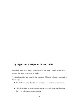 c) Suggestions & Scope for further Study
On the basis of the above study it can be concluded that Brand Levi’s is better or more
preferred than Brand Benetton in the market.
To retain its position and status in the market the following points are suggested for
Brand Levi’s:-
• Levi’s Strauss & Co. should reduce there price a bit to attract more customers.
• They should incur more expenditure on advertisement because advertisements
have a lot of influence on people choice.
49
 
