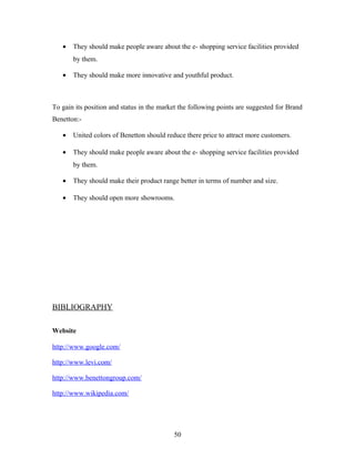 • They should make people aware about the e- shopping service facilities provided
by them.
• They should make more innovative and youthful product.
To gain its position and status in the market the following points are suggested for Brand
Benetton:-
• United colors of Benetton should reduce there price to attract more customers.
• They should make people aware about the e- shopping service facilities provided
by them.
• They should make their product range better in terms of number and size.
• They should open more showrooms.
BIBLIOGRAPHY
Website
http://www.google.com/
http://www.levi.com/
http://www.benettongroup.com/
http://www.wikipedia.com/
50
 