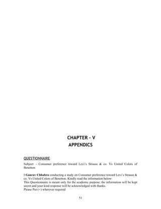 CHAPTER – V
APPENDICS
QUESTIONNAIRE
Subject: - Consumer preference toward Levi’s Strauss & co. Vs United Colors of
Benetton
I Gaurav Chhabra conducting a study on Consumer preference toward Levi’s Strauss &
co. Vs United Colors of Benetton. Kindly read the information below:
This Questionnaire is meant only for the academic purpose; the information will be kept
secret and your kind response will be acknowledged with thanks.
Please Put ( ) wherever required
51
 