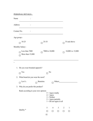 PERSONAL DETAILS:-
Name :
________________________________________________
Address :
________________________________________________
Contact No. :
________________________________________________
Age group:-
18-25 25-35 35 and above
Monthly Salary:-
Less than 7000 7000 to 10,000 10,000 to 15,000
More than 15,000
_______________________________________________________________________
_
1. Do you wear branded apparels?
Yes No
2. What brand do you wear the most?
Levi’s Benetton Others____________________
3. Why do you prefer this product?
Rank according to your own opinion:
5 = Agree totally
4 = Agree
3 = Neither
2 = Agree partially
1 = Do not agree at all
5 4 3 2 1
Quality *
52
 