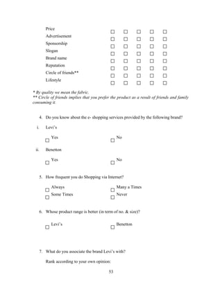 Price
Advertisement
Sponsorship
Slogan
Brand name
Reputation
Circle of friends**
Lifestyle
* By quality we mean the fabric.
** Circle of friends implies that you prefer the product as a result of friends and family
consuming it.
4. Do you know about the e- shopping services provided by the following brand?
i. Levi’s
Yes No
ii. Benetton
Yes No
5. How frequent you do Shopping via Internet?
Always Many a Times
Some Times Never
6. Whose product range is better (in term of no. & size)?
Levi’s Benetton
7. What do you associate the brand Levi’s with?
Rank according to your own opinion:
53
 