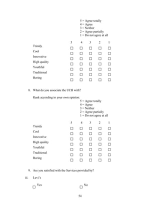 5 = Agree totally
4 = Agree
3 = Neither
2 = Agree partially
1 = Do not agree at all
5 4 3 2 1
Trendy
Cool
Innovative
High quality
Youthful
Traditional
Boring
8. What do you associate the UCB with?
Rank according to your own opinion:
5 = Agree totally
4 = Agree
3 = Neither
2 = Agree partially
1 = Do not agree at all
5 4 3 2 1
Trendy
Cool
Innovative
High quality
Youthful
Traditional
Boring
9. Are you satisfied with the Services provided by?
iii. Levi’s
Yes No
54
 