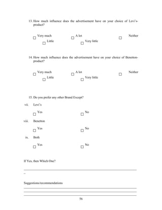 13. How much influence does the advertisement have on your choice of Levi’s-
product?
Very much A lot Neither
Little Very little
14. How much influence does the advertisement have on your choice of Benetton-
product?
Very much A lot Neither
Little Very little
15. Do you prefer any other Brand Except?
vii. Levi’s
Yes No
viii. Benetton
Yes No
ix. Both
Yes No
If Yes, then Which One?
_______________________________________________________________________
_
Suggestions/recommendations
_______________________________________________________________________
_______________________________________________________________________
_______________________________________________________________________
56
 